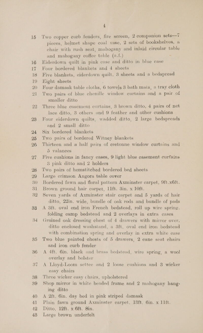 15 34 35 36 38 39 40 4] 42 48 4 Two copper curb fenders, fire screen, 2 companion sets—7 pieces, helmet shape oul vase, 2 sets of bookshelves, a chair with rush seat, mabogany and inlaid circular table and mahogany coffee table (a-f.) - Hiderdown quilt in pink case and ditto in blue case Five blankets, eiderdown quilt, 3 sheets and a bedspread Hight sheets Four damask table cloths, 6 towels 3 bath mais, a tray cloth Two pairs of blue chenille window curtains cal a pair of smaller ditto Three blue casement curtains, 3 brown ditto, 4 pairs of net lace ditto, 8 others and 9 feather and other cushions Four eiderdown quilts, wadded ditto, 2 large bedspreads and 2 small ditto Six bordered blankets Two pairs of bordered Witney blankets Thirteen and a half pairs of cretonne window curtains and 5 valances Five cushions in fancy cases, 9 light blue casement curtains 8 pink ditto and 2 holders T'wo pairs of hemstitched bordered bed sheets Large crimson Angora table cover Bordered fawn and floral pattern Axminster carpet, 9ft.x6ft. Brown ground hair carpet, 11ft. 3in. x 10ft. Seven yards of Axminster stair carpet and 5 yards of hair ditto, 22in. wide, bundle of oak rods and bundle of pads A 8ft. oval end iron French bedstead, roll up wire spring. folding camp bedstead and 2 overlays in extra cases Grained oak dressing chest of 4 drawers with mirror over. ditto enclosed washstand, a 38ft. oval end iron bedstead with combination spring and overlay in extra white case Two blue painted chests of 5 drawers, 2 cane seat chairs and iron curb fender A 4ft. 6in. black und brass bedstead, wire spring, a wool overlay and bolster A Lloyd-Loom settee and 2 loose cushions and 3 wicker easy chairs Three wicker easy chairs, upholstered Shop mirror in white beaded frame and 2 mahogany hang- ing ditto A 2ft. 6in. day bed in pink striped damask Plain fawn ground Axminster carpet, 13ft. 6in. x 11ft. Ditto, 12ft. x 6ft. 8in. Large brown underfelt