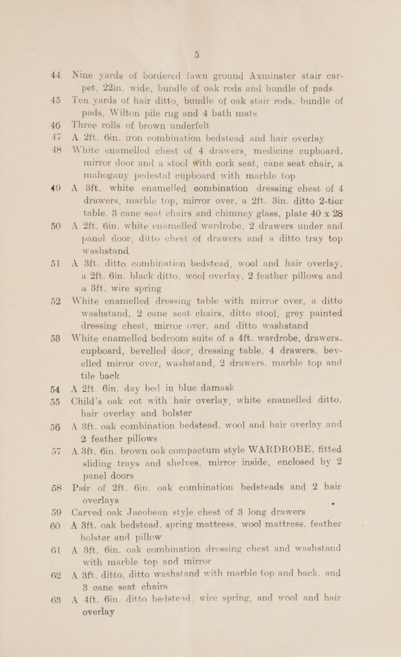 44 46 47 49) 50 a) Nine yards of bordered fawn ground Axminster stair car- pet, 22in. wide, bundle of oak rods and bundle of pads Ten yards of hair ditto, bundle of oak stair rods, bundle of pads, Wilton pile rug and 4 bath mats Three rolls of brown underfelt A 2ft. 6in. iron combination bedstead and hair overlay White enamelled chest of 4 drawers, medicine cupboard. mirror door and a stool With cork seat, cane seat chair, a mahogany pedestal cupboard with marble top A 3ft. white enamelled combination dressing chest of 4 drawers, marble top, mirror over, a 2ft. 3in. ditto 2-tier table, 8 cane seat chairs and chimney glass, plate 40 x 28 A 2ft. 6in. white enamelled wardrobe, 2 drawers under and panel door, ditto chest of drawers and a ditto tray top washstand A 38ft. ditto combination bedstead, wool and hair overlay, a 2ft. 6in. black ditto, wool overlay, 2 feather pillows and a 3ft. wire spring White enamelled dressing table with mirror over, a ditto washstand, 2 cane seat chairs, ditto stool, grey painted dressing chest, mirror over, and ditto washstand White enamelled bedroom suite of a 4ft. wardrobe, drawers. cupboard, bevelled door, dressing table, 4 drawers, bev- elled mirror over, washstand, 2 drawers. marble top and tile back A 2ft. 6in. day bed in blue damask Child’s oak cot with hair overlay, white enamelled ditto, hair overlay and bolster A 8ft. oak combination bedstead, wool and hair overlay and 2 feather pillows A 3ft. 6in. brown oak compactum style WARDROBE, fitted sliding trays and shelves, mirror inside, enclosed by 2 panel doors Pair of 2ft. 6in. oak combination bedsteads and 2 hair overlays : Carved oak Jacobean style chest of 8 long drawers A 8ft. oak bedstead. spring mattress, wool mattress, feather bolster and pillew A 8ft. 6in. oak combination dressing chest and washstand with marble top and mirror A 3ft. ditto. ditto washstand with marble top and baick, and 8 cane seat chairs A 4ft. 6in. ditto bedsterd, wire spring, and wool and hair