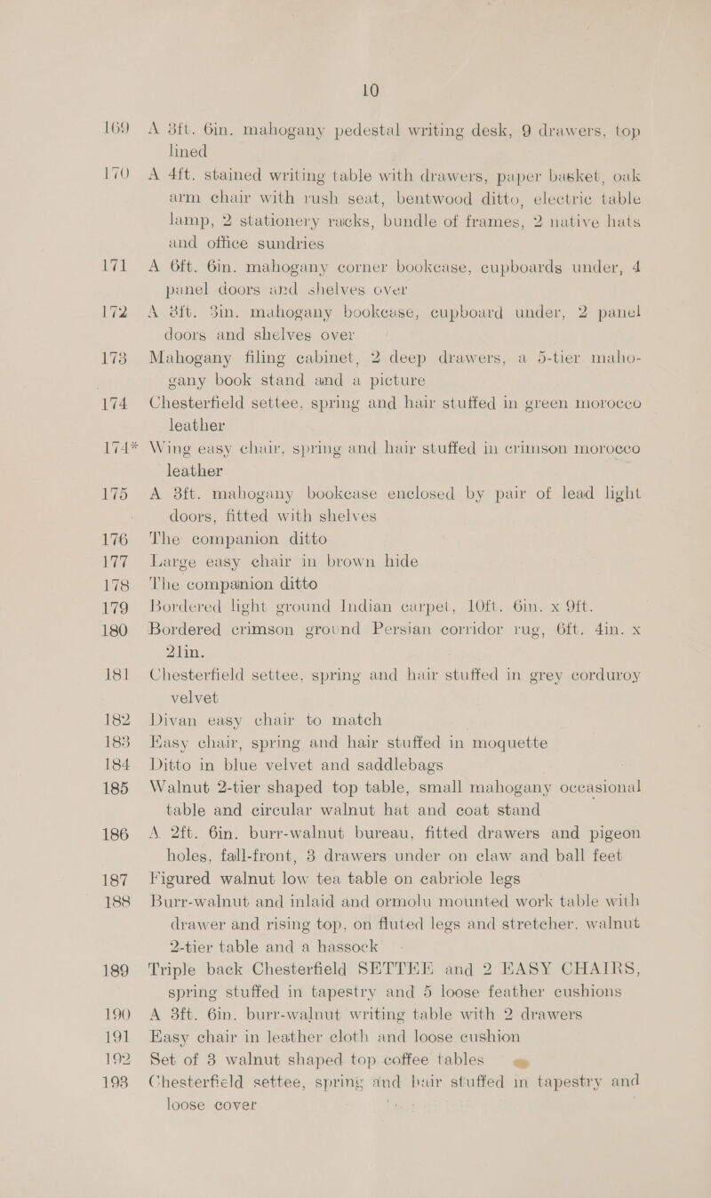 169 170 LA. 173 174 174% 176 7 178 179 180 18i 182 183 184 185 186 187 188 189 190 11 192 193 10 A 3ft. Gin. mahogany pedestal writing desk, 9 drawers, top lined A 4ft. stained writing table with drawers, paper basket, oak arm chair with rush seat, bentwood ditto, electric table lamp, 2 stationery racks, bundle of frames, 2 native hats and office sundries A 6ft. 6in. mahogany corner bookcase, cupboards under, 4 panel doors and shelves over A daft. 3in. mahogany bookcase, cupboard under, 2 panel doors and shelves over Mahogany filing cabinet, 2 deep drawers, a 5-tier maho- gany book stand and a picture Chesterfield settee, spring and hair stuffed in green morocco leather Wing easy chair, spring and hair stuffed in crimson morocco leather A 8ft. mahogany bookcase enclosed by pair of lead light doors, fitted with shelves The companion ditto Large easy chair in brown hide The companion ditto Bordered light ground Indian carpet, 10ft. 6in. x 9ft. Bordered crimson ground Persian corridor rug, 6ft. 4in. x 2lin. Chesterfield settee, spring and hair stuffed in grey corduroy velvet Divan easy chair to match Hasy chair, spring and hair stuffed in moquette Ditto in blue velvet and saddlebags Walnut 2-tier shaped top table, small mahogany occasional table and circular walnut hat and coat stand A 2ft. 6in. burr-walnut bureau, fitted drawers and pigeon holes, fall-front, 8 drawers under on claw and ball feet Figured walnut low tea table on cabriole legs Burr-walnut and inlaid and ormolu mounted work table with drawer and rising top, on fluted legs and stretcher, walnut 2-tier table and a hassock Triple back Chesterfield SETTEE and 2 EASY CHAIRS, spring stuffed in tapestry and 5 loose feather cushions A 3ft. 6in. burr-walnut writing table with 2 drawers Easy chair in leather cloth and loose cushion Set of 3 walnut shaped top coffee tables © Chesterfield settee, spring and bair stuffed in tapestry and loose cover