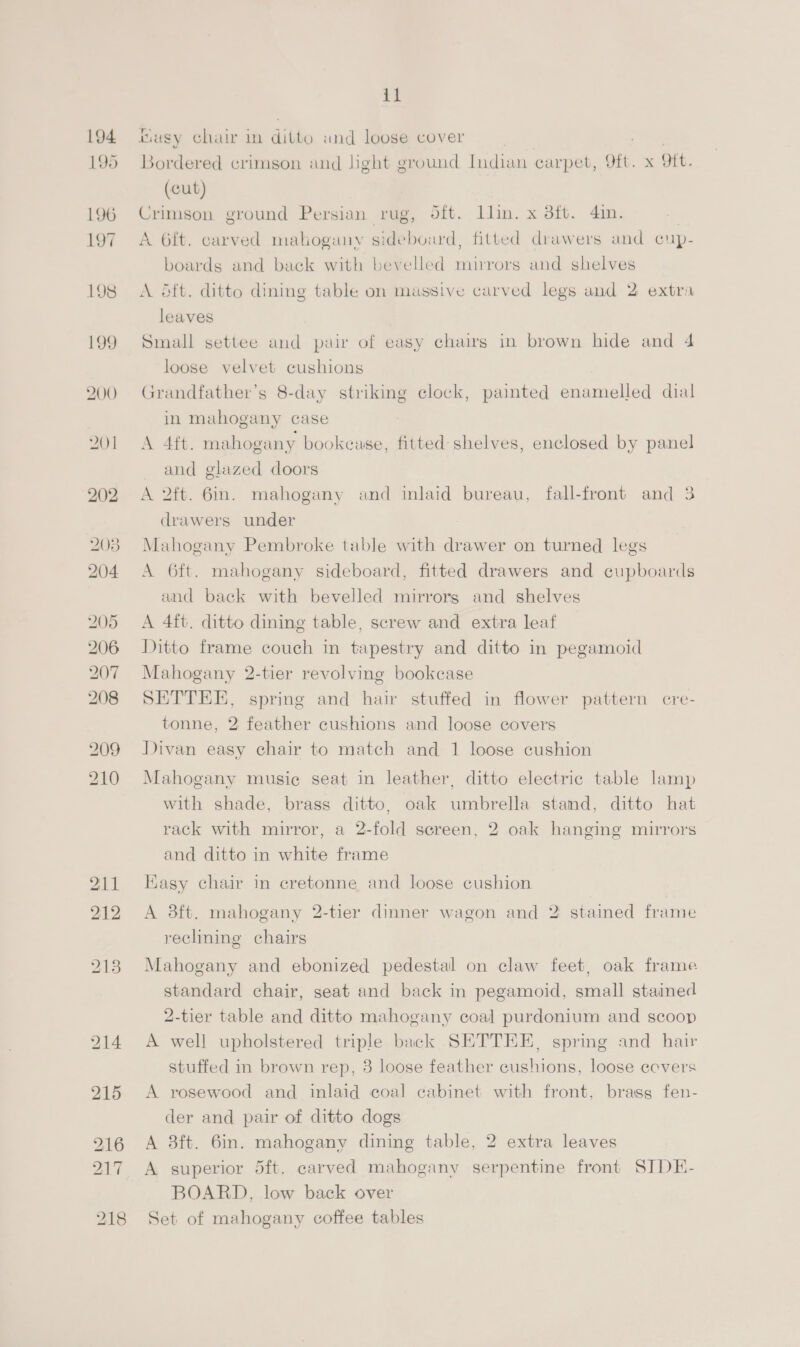 194 195 196 197 198 199 200 201 202 208 204 205 206 207 208 209 210 211 212 213 214 215 il tusy chair in ditto und loose cover ae eg Bordered crimson and light ground Indian carpet, 9ft. x Oft. (cut) Crimson ground Persian rug, oft. llin. x 3ft. 4in. | A 6ft. carved malogany sideboard, fitted drawers and cup- boards and back with bevelled mirrors and shelves A dft. ditto dining table on massive carved legs and 2 extra leaves Small settee and pair of easy chairs in brown hide and 4 loose velvet cushions Grandfather’s 8-day striking clock, painted enamelled dial in mahogany case A 4ft. mahogany bookeuse, fitted shelves, enclosed by panel and glazed doors A 2ft. 6in. mahogany and inlaid bureau, fall-front and 3 drawers under Mahogany Pembroke table with drawer on turned legs A 6ft. mahogany sideboard, fitted drawers and cupboards and back with bevelled mirrors and shelves A 4ft. ditto dining table, screw and extra leaf Ditto frame couch in tapestry and ditto in pegamoid Mahogany 2-tier revolving bookcase SETTEE, spring and hair stuffed in flower pattern cre- tonne, 2 feather cushions and loose covers Divan easy chair to match and 1 loose cushion Mahogany music seat in leather, ditto electric table lamp with shade, brass ditto, oak umbrella stamd, ditto hat rack with mirror, a 2-fold screen, 2 oak hanging mirrors and ditto in white frame Easy chair in cretonne and loose cushion A 3ft. mahogany 2-tier dinner wagon and 2 stained frame reclining chairs Mahogany and ebonized pedestal on claw feet, oak frame standard chair, seat and back in pegamoid, small stained 2-tier table and ditto mahogany coal purdonium and scoop A well upholstered triple back SETTEE, spring and hair stuffed in brown rep, 3 loose feather cushions, loose eevers A rosewood and inlaid coal cabinet with front, brass fen- der and pair of ditto dogs A 3ft. 6in. mahogany dining table, 2 extra leaves A superior 5ft. carved mahogany serpentine front STDE- BOARD, low back over Set of mahogany coffee tables