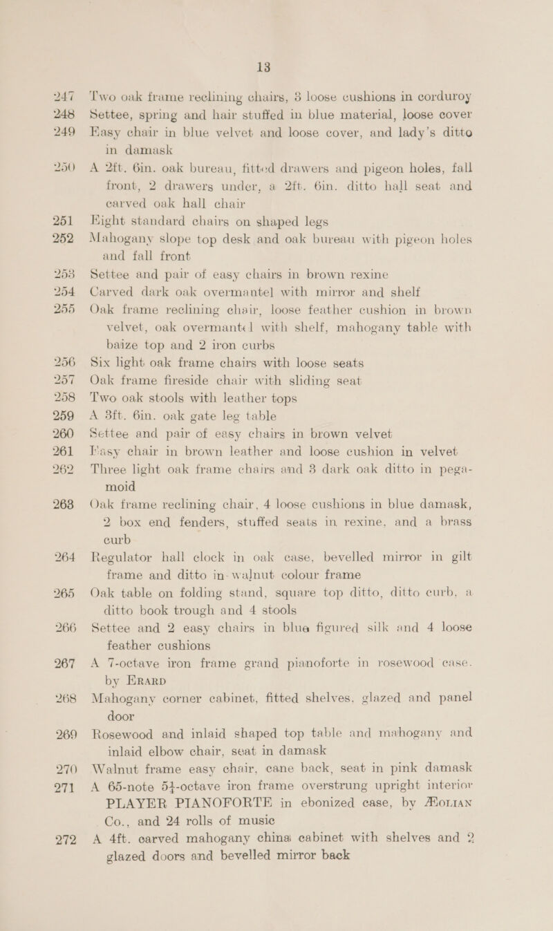 251 252 Zao 254 255 262 263 bo oO Or 266 270) 271 272 13 Two oak frame reclining chairs, 8 loose cushions in corduroy Settee, spring and hair stuffed in blue material, loose cover Kasy chair in blue velvet and loose cover, and lady’s ditto in damask A 2tt. 6in. oak bureau, fitted drawers and pigeon holes, fall front, 2 drawers under, a 2ft. 6in. ditto hall seat and earved oak hall chair Kight standard chairs on shaped legs Mahogany slope top desk and oak bureau with pigeon holes and fall front Settee and pair of easy chairs in brown rexine Carved dark oak overmantel with mirror and shelf Oak frame reclining chair, loose feather cushion in brown velvet, oak overmantel with shelf, mahogany table with baize top and 2 iron curbs Six hight oak frame chairs with loose seats Oak frame fireside chair with sliding seat Two oak stools with leather tops A 8ft. 6in. oak gate leg table Settee and pair of easy chairs in brown velvet Ivasy chair in brown leather and loose cushion in velvet Three light oak frame chairs and 8 dark oak ditto in pega- moid Oak frame reclining chair, 4 loose cushions in blue damask, 2 box end fenders, stuffed seats in rexine, and a brass curb Regulator hall clock in oak case, bevelled mirror in gilt frame and ditto in- walnut colour frame Oak table on foldmg stand, square top ditto, ditto curb, a ditto book trough and 4 stools Settee and 2 easy chairs in blua figured silk and 4 loose feather cushions A 7-octave iron frame grand pianoforte in rosewood case. by Erarp Mahogany corner cabinet, fitted shelves, glazed and panel door Rosewood and inlaid shaped top table and mahogany and inlaid elbow chair, seat in damask Walnut frame easy chair, cane back, seat in pink damask A 65-note 54-octave iron frame overstrung upright interior PLAYER PIANOFORTE in ebonized case, by Aorian Co., and 24 rolls of music A 4ft. carved mahogany china cabinet with shelves and 2 glazed doors and bevelled mirror back