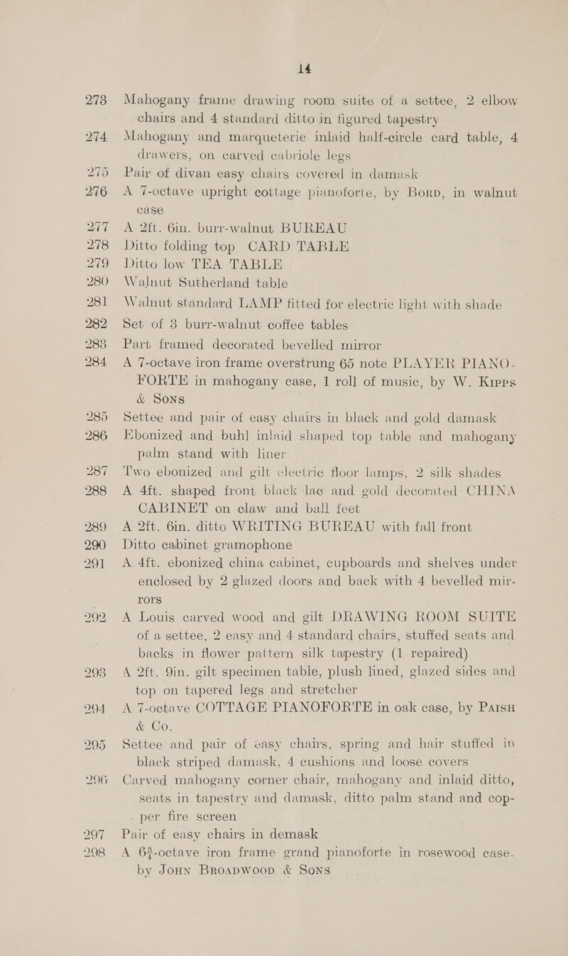 1S) @ 8) ne 297 298 14 Mahogany frame drawing room suite of a settee, 2 elbow chairs and 4 standard ditto in figured tapestry Mahogany and marqueterie inlaid half-eircle card table, 4 drawers, on carved cabriole legs Pair of divan easy chairs covered in damask A “%-octave upright cottage pianoforte, by Borp, in walnut Gase A 2ft. 6in. burr-walnut BUREAU Ditto folding top CARD TABLE Ditto low TEA TABLE Walnut Sutherland table Walnut standard LAMP fitted for electric light with shade Set of 8 burr-walnut coffee tables Part framed decorated bevelled mirror A 7-octave iron frame overstrung 65 note PLAYER PIANO- FORTE in mahogany case, 1 roll of music, by W. Kipps &amp; SONS Settee and pair of easy chairs in black and gold damask Ebonized and buhl inlaid shaped top table and mahogany palm stand with liner Two ebonized and gilt electric floor lamps, 2 silk shades A 4ft. shaped front black lae and gold decorated CHINA CABINET on claw and ball feet A 2ft. 6in. ditto WRITING BUREAU with fall front Ditto cabinet gramophone A 4ft. ebonized china cabinet, cupboards and shelves under enclosed by 2 glazed doors and back with 4 bevelled mir- rors A Louis carved wood and gilt DRAWING ROOM SUITE of a settee, 2 easy and 4 standard chairs, stuffed seats and backs in flower pattern silk tapestry (1 repaired) A 2ft. 9in. gilt specimen table, plush lined, glazed sides and top on tapered legs and stretcher A 7-octave COTTAGE PIANOFORTE in oak case, by Paisu &amp; Co. Settee and pair of easy chairs, spring and hair stuffed in black striped damask, 4 cushions and loose covers Carved mahogany corner chair, mahogany and inlaid ditto, seats in tapestry and damask, ditto palm stand and cop- _per fire screen Pair of easy chairs in demask A 6%-octave iron frame grand pianoforte in rosewood case. by JoHn Broapwoop &amp; Sons