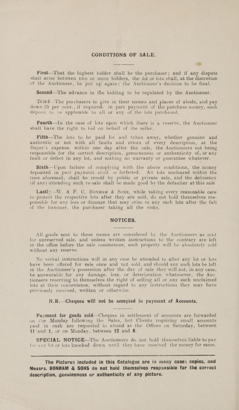 CONDITIONS OF SALE. oes nee: % First—That the highest bidder shall be the purchaser; and if any dispute shall arise between two or more bidders, the lot or lots shall, at the discretion et the Auctioneer, be put up again; the Auctioneer’s decision to be final. Second—'The advance in the bidding to be regulated by the Auctioneer. Trird—The purchasers to give in their names and places of abode, und pay down 25 per cent., if required, in part payment of the purchase money, such deposit to be applicable to all or any of the lots purchased. Fourth—In the case of lots upon which there is a reserve, the Auctioneer shall have the right to bid on behalf of the seller. Fifth—The lots to be paid for and taken away, whether genuine and authentic or not with all faults and errors of every description, at the Buyer's expense. within one day after the sale, the Auctioneers not being responsible for the correct description, genuineness or authenticity of, or any fault or defect in any lot, and making no warranty or guarantee whatever. Sixth—Upon failure of complying with the above conditions, the money deposited in part payment shall .e forfeited. Ati lots uncleared within the time aforesaid, shall be resold by public or private sale, and the deficiency (if any) attending such re-sale shall be made good by the defaulter at this sale Lastly—W. &amp; F. C. Bonuam &amp; Sons, while taking every reasonable care to protect the respective lots after they are sold, do not hold themselves res- -ponsible for any joss or dainage that may arise to any such lots after the fall of the hammer, the purchaser taking all the risks. NOTICES.  All goods sent to these rooms are considered by the Auctioneers as sent for unreserved sale, and unless written instructions to the contrary are left in the office before the sale commences, such property will be absolutely sold without any reserve. No verbal instructions will in any case be attended to after any lot or lots have been offered for sale once and not sold, and should any such lots be left in the Auctioneer’s possession after the day of sale they will not, in any case, be answerable for any damage. loss, or deterioration whatsoever, the Auce- tloneers reserving to themselves the right of selling all or any such unclaimed lots at their convenience, without regard to any ‘instructions they may have previously received, written or otherwise. N.B.—Cheques wil! not be accepted in payment of Accounts. Payment for goods sold—Cheques in settlement of accounts are forwarded on the Monday following the Sales, but Chents requiring small accounts paid in cash are requested to attend at the Offices on Saturday, between 11 and 1, or on Monday, between 12 and 6. SPECIAL NOTICE—The Auctioneers do not hold themselves hable to pay for any lot or lots knocked down until they have received the money for same.    The Pictures included in this Catalogue are in many cases copies, and Niessrs. BONHAM &amp; SONS do not hold themselves responsible for the correct description, genuineness or authenticity of any picture.