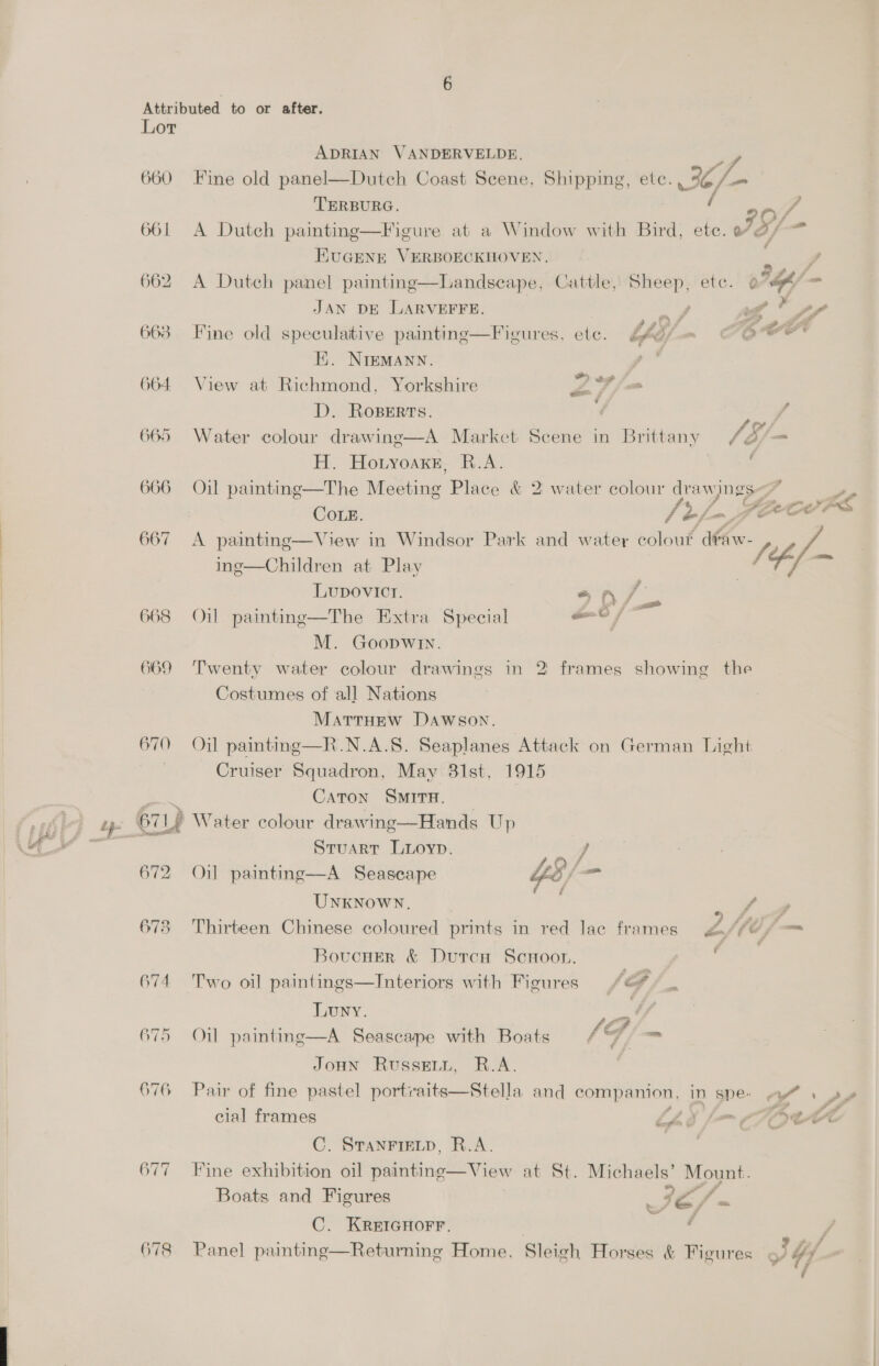 Lor ADRIAN VANDERVELDE, Lf 660 Fine old panel—Dutch Coast Scene, Shipping, etc. Je /— TERBURG. 661 A Dutch painting—Figure at a Window with Bird, ete. If as EUGENE VERBOECKHOVEN. : ? 662 A Dutch panel painting—Landseape, Cattle, Sheep, ete. 07h fm JAN DE LARVEFFE. | any 4 ¥ , 663 Fine old speculative painting—Figures, etc. bhyy nm OOM Ei. NIEMANN. 664 View at Richmond, Yorkshire Z 7, D. Roserts. 4 / 665 Water colour drawing—A Market Scene in Brittany SE; e 2g Honyoaxe, R.A. f 666 Oil paintine—The Meeting Place &amp; 2: water colour ae ‘4 te CoLeE. if of PLEO TS 667 A painting—View in Windsor Park and water did shew - “7 . . a ing—Children at Play ; LUupDOovIcI. eS A / a . ° . r . ; xn 7 a 668 Oil painting—The Extra Special aati! M. Goopwin. 669 Twenty water colour drawings in 2 frames showing the Costumes of all Nations MatTrHEw Dawson. 670 Oil painting—R.N.A.S. Seaplanes Attack on German Light Cruiser Squadron, May 81st, 1915 om Caton SMITH. tps 67 If Water colour drawing—Hands Up - Stuart Luoyp. j 672 Oil painting—A Seascape f 2S } UNKNOWN. f : % oP a 673 Thirteen Chinese coloured prints in red lac frames fle {i— Boucusr &amp; Dutrca Scroor. . 674 Two oil paintings—Interiors with Figures /e#/_ Luny. WF é = . . . . ed - 675 Oil painting—A Seascape with Boats / °F) —™ JoHn Russevn, R.A. 676 Pair of fine pastel portraits—Stella and companion, in gpe- 7 1 py cial frames Lis f= TAa~t~ce C. STANFIELD, R.A. 677 Fine exhibition oil painting—View at St. Michaels’ Mount. Boats and Figures a oe C. KREIGHOFF. | . 678 Panel painting—Returning Home, Sleigh Horses &amp; Figures « ., Uy