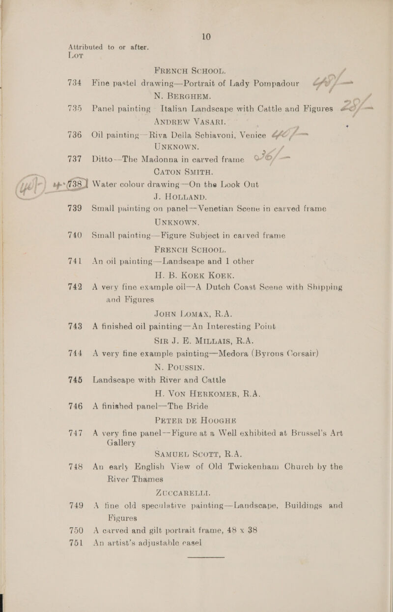 10 Attributed to or after. Lor FRENCH SCHOOL. 734 Fine pastel drawing—Portrait of Lady Pompadour fy, — N. BERGHEM. wry 735 Panel painting ~ Italian Landscape with Cattle and Figures EO _ ANDREW VASARI. : 736 Oil painting--Riva Della Schiavoni, Venice G4 /-— UNKNOWN. : , 737 Ditto—The Madonna in carved frame 9 @/ —™ : CATON SMITH. (738) Water colour drawing—On the Look Out ih J. HOLLAND. 739 Small painting on panel—- Venetian Scene in carved frame UNKNOWN. 740 Small painting—Figure Subject in carved frame FRENCH SCHOOL. 741 An oil painting—Landscape and | other . H. B. KonKk Kork. 742 A very fine example oil—A Dutch Coast Scene with Shipping and Figures JOHN LoMAX, R.A. 743 A finished oil painting—An Interesting Point Sir J. E. MILuats, R.A. 744 <A very fine example painting—Medora (Byrons Corsair) N. POUSSIN. 745 Landscape with River and Cattle H. VON HERKOMER, R.A. 746 A finished panel—The Bride PETER DE HOOGHE 747 A very fine panel—Figure at a Well exhibited at Brussel’s Art Gallery SAMUEL Scorr, R.A. 748 An early English View of Old Twickenham Church by the River Thames AUCCARELLI. 749 A fine old speculative painting—Landscape, Buildings and Figures 750 +A carved and gilt portrait frame, 48 x 38 751 An artist’s adjustable easel