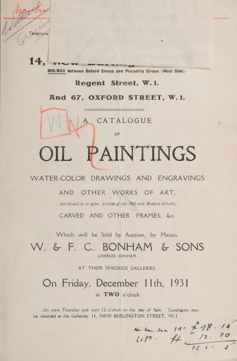  MID-WAY between Oxford Bivous aha d Piccadilly Circus (West Side). Regent Street, W.1. And 67, OXFORD STREET, W.1. Ni A. CATALOGUE  OF OIL AINTINGS VWATER-COLOR DRAWINGS AND ENGRAVINGS AND OTHER WORKS OF ART, Attributed to or after Artists oft the ‘Oud and Modern Schools, CARVED AND OTHER | “FRAMES, &amp;e, Which will be Sold by Auction, by Messrs. W. &amp; F. C.. BONHAM &amp; SONS CHARLES BONHAM, AT THEIR SPACIOUS GALLERIES, On Friday, December I 1th, 1931 at TWO oclock. On view Thursday and until 12 o’clock on the day of Sale. Catalogues may be obtained at the Galleries, 14, NEVV BURLINGTON STREET, W.1 heh” (4 F8- ft * J ea