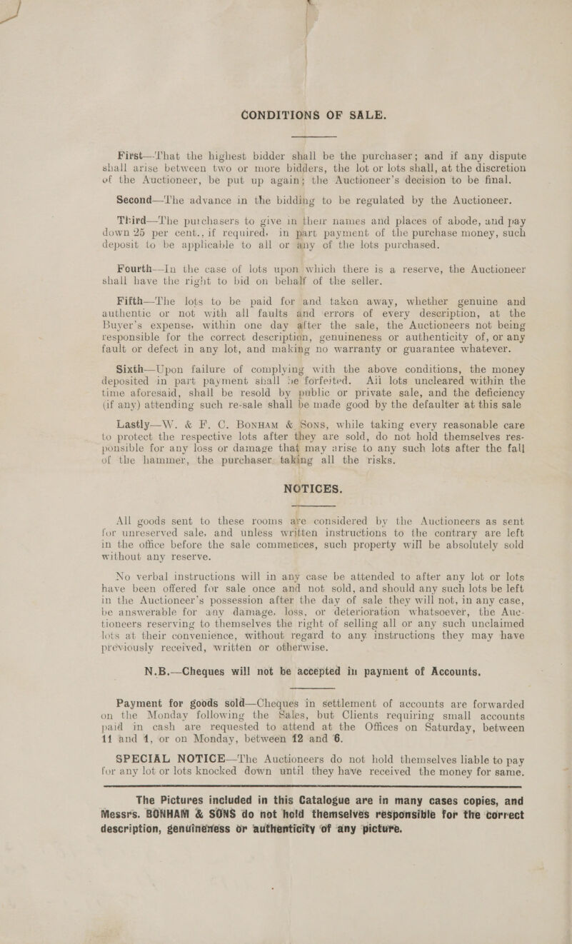 — CONDITIONS OF SALE. First—-l'hat the highest bidder shall be the purchaser; and if any dispute shall arise between two or more bidders, the lot or lots shall, at the discretion ef the Auctioneer, be put up again; the Auctioneer’s decision to be final. Second—'I'he advance in the bidding to be regulated by the Auctioneer. Third—The purchasers to give in their names and places of abode, and pay down 25 per cent., if required, in part payment of the purchase money, such deposit to be applicable to all or any of the lots purchased. Fourth—In the case of lots upon which there is a reserve, the Auctioneer shall have the right to bid on behalf of the seller. Fifth—The lots to be paid for and taken away, whether genuine and authentic or not with all faults and errors of every description, at the Buyer’s expense, within one day after the sale, the Auctioneers not being responsible for the correct description, genuineness or authenticity of, or any fault or defect in any lot, and making no warranty or guarantee whatever. Sixth—Upon failure of complying with the above conditions, the money deposited in part payment shall Se forfeited. Ati lots uncleared within the time aforesaid, shall be resold by public or private sale, and the deficiency af any) attending such re-sale shall be made good by the defaulter at this sale Lastly—W. &amp; F. C. Bonuam &amp; Sons, while taking every reasonable care to protect the respective lots after they are sold, do not hold themselves res- ponsible for any loss or damage that may arise to any such lots after the fall of the hammer, the purchaser, taking all the risks. NOTICES. All goods sent to these rooms are considered by the Auctioneers as sent for unreserved sale, and unless written instructions to the contrary are left in the office before the sale commences, such property will be absolutely sold without any reserve. No verbal instructions will in any case be attended to after any lot or lots have been offered for sale once and not sold, and should any such lots be left in the Auctioneer’s possession after the day of sale they will not, in any case, be answerable for any damage, loss, or deterioration whatsoever, the Auc- tioneers reserving to themselves the right of selling all or any such unclaimed lots at their convenience, without regard to any instructions they may have previously received, written or otherwise. N.B.—Cheques will not be accepted in payment of Accounts, Payment for goods sold—Cheques in settlement of accounts are forwarded on the Monday following the Sales, but Clients requiring small accounts paid in cash are requested to attend at the Offices on Saturday, between 14 and 4, or on Monday, between 12 and 6. SPECIAL NOTICE—The Auctioneers do not hold themselves liable to pay for any lot or lots knocked down until they have received the money for same.  The Pictures included in this Catalogue are in many cases copies, and Messrs. BONHAM &amp; SONS do not hold themselves responsible for the correct description, genuineness or authenticity ‘of ‘any ‘picture.