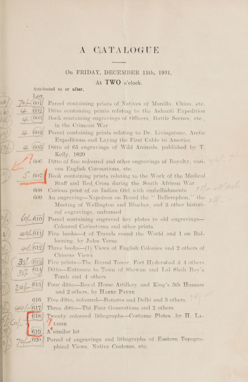 A CATALOGUE  On FRIDAY, DECEMBER 11th, 1931, At TWO o'clock. Attributed to or after. —~, Lor /: PoL60) Parcel containing prints of Natives of Manilla, China. ete. 4.) Ge 602] Ditto contaming prints relating to the Ashanti Expedition _/. \ 603) Book containing engravings of Officers, Battle Scenes, ete., 3 att in the Crimean War } am Gos) Parcel containing prints relating to Dr. Livingstone, Arctic 4 ‘ Bit Expeditions and Laving the First Cable to America /-) na 605) Ditto of 65 engravings of Wild Animals, published by T. - Kelly, 1829 we 6 606 Ditto of fine coloured and other engravings of Rovaltv, vari- ous Eneghsh Coronations, ete. Book containing prints relating to the Work of the Medica Staff and Red Cross during the South African War 608 Curious print of an Indian Girl with embellishments 609 An engraving—Napoleon on Board the ‘‘ Bellerophon,”’ the Meeting of Wellington and Blucher, and 8 other histori- () eal engravings, unframed be 610] 610} Parcel containing engraved kev plates to old engravings—  Coloured Caricatures and other prints of. 61 Five books—4 of Travels round the World and 1 on Bal- looning, by Jules Verne vaio 61 612) Three books—(1) Views of English Colonies and 2 others of Chinese Views a hp Me: 35) 613 Five prints—The Round Tower, Fort Hyderabad &amp; 4 others  y 29 614) Ditto—Entranece to Town of Shewan and Tal Shah Bavy’s ; Re Cee Tomb and 4 others ) 2of- 63 Four ditto—Roval Horse Artillery and King’s 5th Hussars y ——— and 2 others, by Harry Payne  616 Five ditto, coloured—Renares and Delhi and 3 others “eo /-(617 Three ditto—Tht Four Generations and 2 others 18) Twenty coloured lithographs—Costume Plates ,by H. La- F LAISE | a of engravings and lithographs of Eastern Topogra- phical Views, Native Customs, ete,