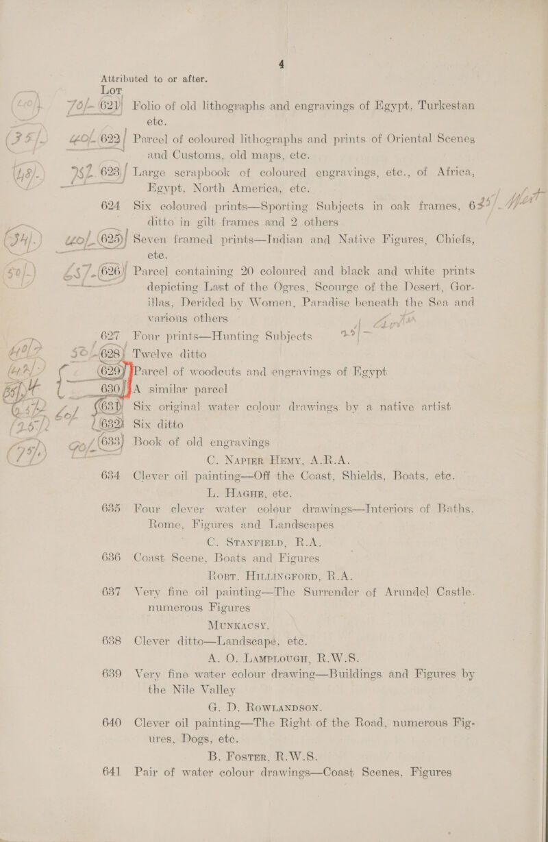 Lor /O/~ 621) Folio of old lithographs and engravings of Egypt, Turkestan Z ete. ££O1. 622, Parcel of coloured lithographs and prints of Oriental Scenes gral and Customs, old maps, ete. ¥ 2s ~ 62 23; | Large scrapbook of coloured engravings, etc., of Africa, i * . Keypt, North America, ete. “i f\ ; - ; Lea ; ithe si 2 / Ne ¥ 62 4 Six coloured prints—Sporting Subjects in oak frames, 65°/.7/ ditto in gilt frames and 2 others LO / 25) Seven framed prints—Indian and Native Figures, Chiefs, ete. Zs + ) Parcel containing 20 coloured and black and white prints ie soma depicting Last of the Ogres, Scourge of the Desert, Gor- illas, Derided by Women, Paradise beneath the Sea and various others Ad , 627 Four prints—Hunting Subjects Yeah fo 3 OL 328) Twelve ditto   ?areel of woodeuts and engravings of Egypt Re: A similar parcel e / 631) Six original water colour drawings by a native artist ~ 716832) Six ditto Gof, (633) Book of old engravings C. Napier, Hemy, A.R.A. 634 Clever oil painting—Off the Coast, Shields, Boats, ete. L. Haaueg, etc. 635 Four clever water colour drawings—Interiors of Baths. Rome, Figures and Jandseapes C. STANFIELD, R.A. 6386 Coast Scene, Boats and Figures Rosr. Hintincrorp, R.A. 637 Very fine oil painting—The Surrender of Arundel Castle. numerous Figures MUNKACSY., 638 Clever ditto—Landseape, etc. A. O. LampitoueH, R.W.S. 639 Very fine water colour drawing—Buildings and Figures by the Nile Valley G. D. RowLanpson. 640 Clever oil painting—The Right of the Road, numerous Fig- ures, Dogs, etc. B. Foster, R.W.S. 641 Pair of water colour drawings—Coast Scenes, Figures