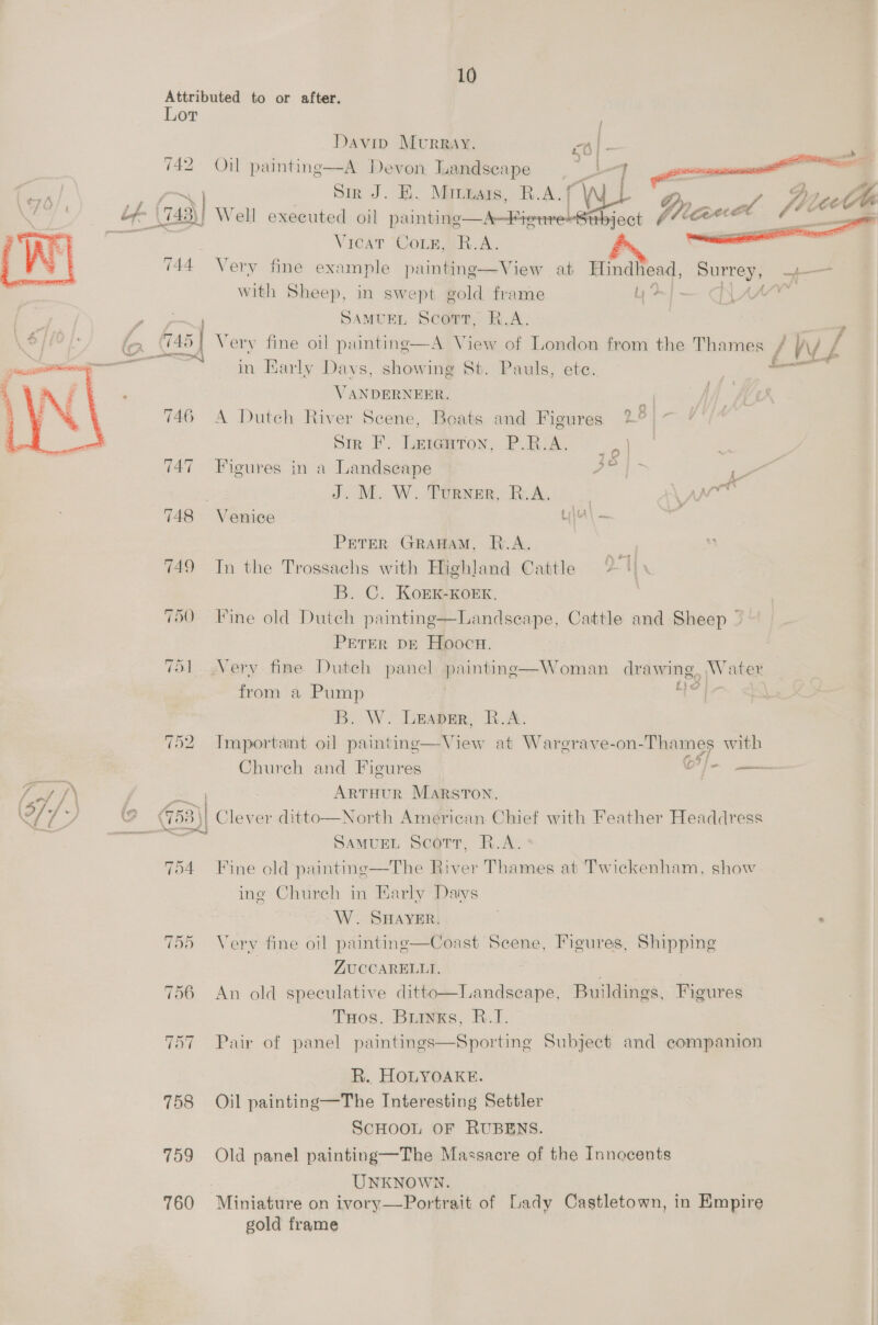 Lor 742   Davin Murray. A Devon Landscape     Oil painting  76/, ea: _. Bir 4 BK. Minnars, | R.A. f | ef \743\} Well executed oil pai Aer ge Vicat CoLs, R. A. 744 Very fine example painting—View at Hindlead, Surrey, 4— with Sheep, in swept gold frame Ly | - = , SAMUEL Scop, R.A. \ &gt; lo (745 | Very fine oil paintinge—A View of London from the Thames f V\/ z a. in Early Days, showing St. Pauls, ete. — ‘ VANDERNEER. 746 A Dutch River Scene, Boats and Figures 2 8 Sin FP. len@erom, PRIA. &gt;. } 747 Figures in a Landscape ni 6 : J. M. W. Turner, R.A. | ANT 748 Venice La) — PETER GRAHAM, R.A. 749 Tn the Trossachs with Highland Cattle 2 | B. C. KoEK-KOEK,. 750 Fine old Dutch painting—Landseape, Cattle and Sheep © PETER DE Hoocn. 751 Very fine Dutch panel paintine—Woman drawing, Water from a Pump | wm bat B. W. Leaner, R.A. 752. Important oil painting—View at Warerave-on-Thames with Chureh and Figures C?/— Tod JN = | ArtHour Marston. 9 r . (753) D) cs ditto—North American Chief with Feather Headdress : igi SamuEL Scorr, R.A. 754 Fine old paintine—The River Thames at Twickenham, show. ing Church in Harly Datys W. SHAYER. ‘ 755 Very fine oil paintinge—Coast Seene, Figures, Shipping | ZUCCARELLI. 756 An old speculative ditto—Landscape, Buildings. Figures Tos. Brinks, R.I. 757 Pair of panel paintings—Sporting Subject and companion R. HOLYOARE. 758 Oil painting—The Interesting Settler SCHOOL OF RUBENS. 759 Old panel painting—The Massacre of the Innocents UNKNOWN. 760 Miniature on ivory—Portrait of Lady Castletown, in Empire gold frame