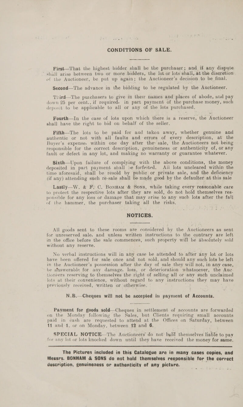 CONDITIONS OF SALE. First—That the highest bidder shall be the purchaser; and if any dispute ‘ shall arise between two or more bidders, the lot or lots shall, at the discretion. ef the Auctioneer, be put up again; the Auctioneer’ 8 decision to be final, Second—The advance in the ieeding to be regulated by the Auctioneer. T'nird—The purchasers to give in their names and places of abode, und pay down 25 per cent., if required, in part payment of the purchase money, such deposit to be applicable to all or any of the lots Bye cesed Fourth—In the case of lots upon which there is a reserve, the Auctioneer shall have the right to bid on behalf of the seller. Fifth—The lots to be paid for and takean away, whether genuine and authentic or not with all faults and-errors of every description, at the Buyer’s expense, within one day after the sale, the Auctioneers not being responsible for the correct description, genuineness or authenticity of, or any fault or defect in any lot, and making no warranty or guarantee whatever. Sixth—Upon failure of complying with the above conditions, the money deposited in part payment shall Se forfeited. Ati lots uncleared within the time aforesaid, shall be résold by public or private sale, and the deficiency (if any) attending such re-sale shall be made good by the defaulter at this sale Lastly—W. &amp; F: C. Bonnam &amp; Sons, while taking every ressonable care to protect the respective lots after they are sold, do not hold themselves res- ponsible for any loss or damage that may arise to any such lots after the fall of the hammer, the purchaser taking all the risks. NOTICES. All goods sent to these rooms are considered By the Ac neneete as sent for unreserved sale, and unless written instructions to the contrary are left in the office before the sale commences, such property will be absolutely sold without any reserve. No verbal instructions will in any case be attended to after any lot or lots have been offered for sale once and not sold, and should any such lots be left in the Auctioneer’s possession after the day of sale they will not, in any case, be answerable for any damage, loss, or deterioration whatsoever, the Auc- tioneers reserving to themselves the right of selling all or any such unclaimed lots at their convenience, without regard to any Instructions they may have previously received, written or otherwise. N.B.—Cheques will not be accepted in payment of Accounts. Payment for goods sold—Cheques in settlement of accounts are forwarded on the Monday following the Sales, but Clients requiring small accounts paid in cash are requested to attend at the Offices on Saturday, between 11 and-1, or on Monday, between 12 and 6. | SPECIAL NOTICE—The Auctioneérs’ do not* hold themselves liable to pay for any lot or lots knocked down until they have received the money for same.  The Pictures included in this Catalogue are in many cases copies, and Wiessrs. BONHAM &amp; SONS do not hold themselves responsible for the correct description, genuineness or authenticity of any picture.