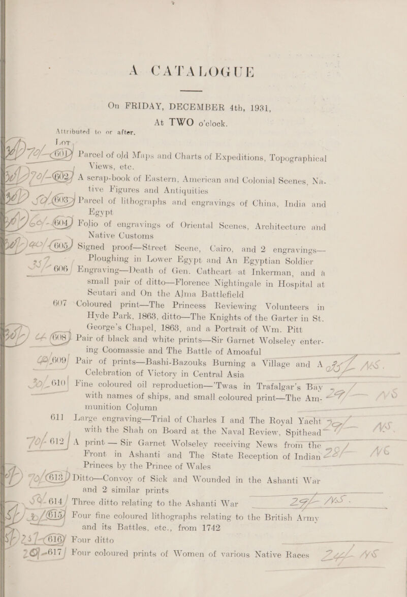 A. CATALOGUE On FRIDAY, DECEMBER 4th, 19381, At TWO o'clock. Attributed to or after. OT M7 — 60 Parcel of old Maps and Charts of Expeditions, Topographical —— Views, ete. {17 0/-@a} A serap-book of Eastern, American and Colonial Scenes, Na- —->~ , . , tive Figures and Antiquities J) ; Sok 6037) 3 i of lithographs and engravings of China, India and > # __ igypt ge oy Folio of engravings of Oriental Scenes, Architecture and Native Customs oe Ploughing in Lower Egypt and An Egyptian Soldier ~ 606) Engraving—Death of Gen. Cathcart at Inkerman, and a small pair of ditto—Florence Nightingale in Hospital at Scutari and On the Alma Battlefield 607 -Coloured print—The Princess Reviewing Volunteers in Hyde Park, 1868, ditto—The Knights of the Garter in St. _ George’s Chapel, 1868, and a Portrait of Wm. Pitt } Pair of black and white prints—Sir Garnet Wolseley enter- ing Coomassie and The Battle of Amoaful fe) 609) Pair of prints—Bashi-Bazouks Burning a Village aad A. Celebration of Victory in Central Asia  1 munition Column , — Princes by the Prince of Wales p) 2. »/Gi3) Ditto—Convoy of Sick and Wounded in the Ashanti War  '% {Gx Four fine coloured lithographs relating to the British Army and its Battles, etce., from 1742 sp 25 fp [-C6i6y Four ditto pe E% 26) 617 Four coloured prints of Women of various Native Races