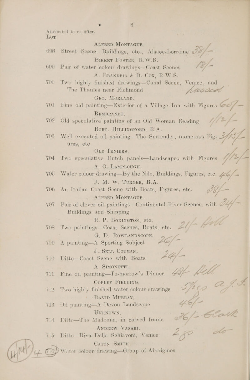 Lor ALFRED MontvAGuE. ry 698 Street Scene, Buildings, ete., Alsace-Lorraine .72/— Brrket Foster, R.W.S. 699 Pair of water colour drawings—Coast Scenes (e/ A. Branpets &amp; D. Cox, R.W.S: 700 Two highly finished drawings—Canal Scene, Venice, and The Thames near Richmond fiteadeel ri GEO. Moruanp. . “Ol Fine old painting—Exterior of a Village Inn with Figures bd fh — REMBRANDT. 702 Old speculative painting of an Old Woman Reading a /— Rosr. Hinurnerorp, R.A. | aoe f 703 Well executed oil painting—The Surrender, numerous Fig- eye ures, etc. ; ae OLD TENIERS. Ze 704 Two speculative Dutch panels—Landscapes with Figures MWipeE, rd A. O. LAMPLOUGH. 705 Water colour drawing—By the Nile, Buildings, Figures, ete. Yo/ an J. M. W. Turner, R.A. i mos 706 An IJtalan Coast Scene with Boats, Figures, ete. JG/— ALFRED MONTAGUE. a: . . . . . ° = e rey y, Pe a te, 707 Pair of clever oil paintings—Continental River Scenes, with Q-<*7 Buildings and Shipping : R. P. Bonineton, ete, peep 708 Two paintings—Coast Scenes, Boats, etc. fi G. D. RowLanpscorze. . ~/ 709 A painting—A Sportimg Subject -C/ a J. SELL COTMAN. i. 710 Ditto—Coast Scene with Boats ae “a A. SIMONETTI. of tte 711 Fine oil painting—To-morrow’s Dinner Gol - CO CopLey FIELpING, | we, 2.2 712 Two highly finished water colour drawings of a Davip Murray. Sy 718 Oil painting—A Devon Landscape Fos UNKNOWN. ot fi AG th 714 Ditto—The Madonna, in. carved frame 76, So ANDREW VASARI. hs oe ae ie 715 Ditto—Riva Della Schiavoni, Venice ogi sate ¥ ~ ‘Uf (isp Water colour drawing—Group of Aborigines