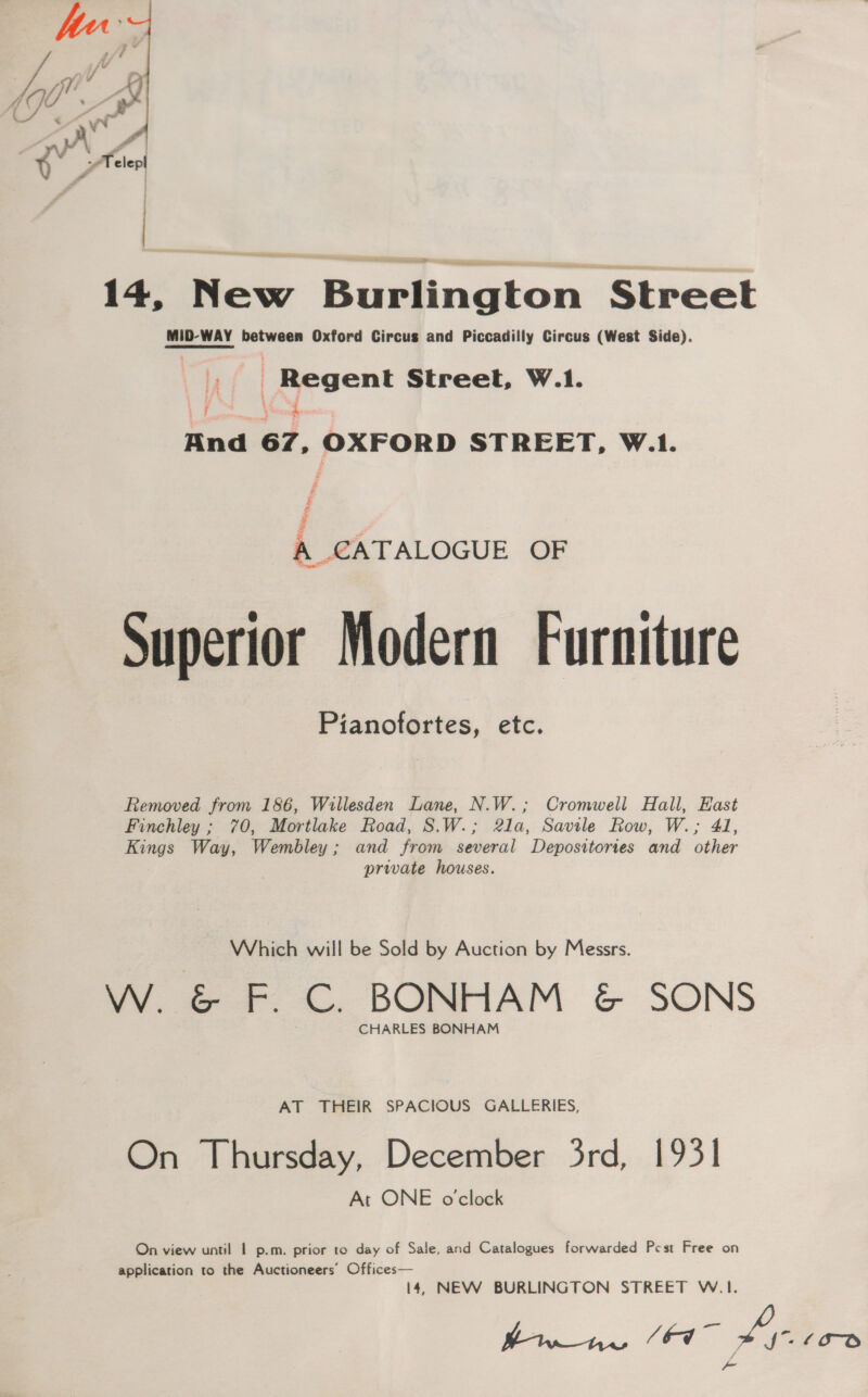  14, New Burlington Street MID-WAY between Oxford Circus and Piccadilly Circus (West Side). _ Regent Street, W.1. i \ / And 67, OXFORD STREET, W.1. é Fs 7 A CATALOGUE OF Superior Modern Furniture Pianofortes, etc. Removed from 186, Willesden Lane, N.W.; Cromwell Hall, East Finchley ; 70, Mortlake Road, S.W.; 21a, Savile Row, W.; 41, Kings Way, Wembley; and from several Depositories and other private houses. Which will be Sold by Auction by Messrs. W. &amp; F. C. BONHAM &amp; SONS CHARLES BONHAM AT THEIR SPACIOUS GALLERIES, On Thursday, December 3rd, 1931 At ONE o'clock On view until 1 p.m. prior to day of Sale, and Catalogues forwarded Pcst Free on application to the Auctioneers’ Offices— 14, NEW BURLINGTON STREET W.1. tia. (44 hah ‘oo