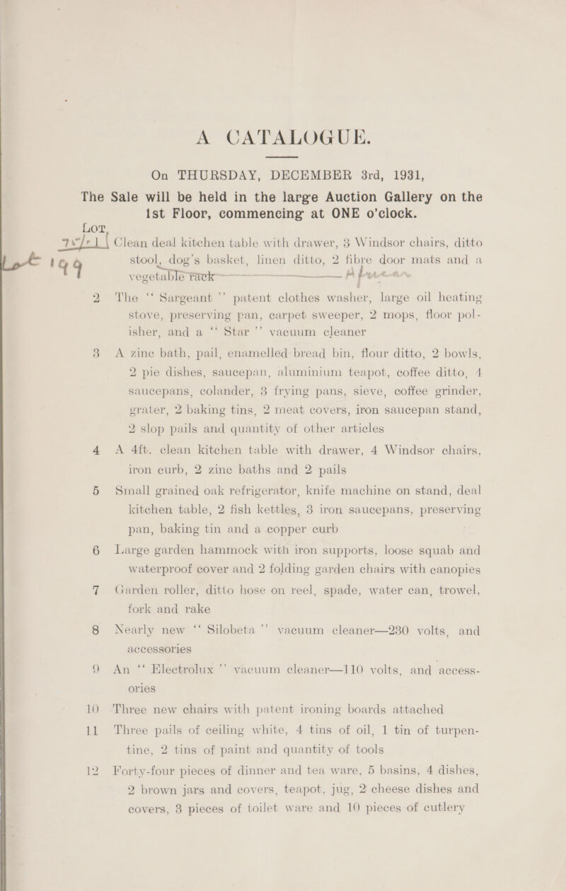 A CATALOGUE. On THURSDAY, DECEMBER 3rd, 1931, {st Floor, commencing at ONE o’clock. x 144 stool, dog’s basket, linen ditto, 2 fibre door mats and a vegetable rack —___—_ prt — The ‘‘ Sargeant ’’ patent clothes washer, large oil heating stove, preserving pan, carpet sweeper, 2 mops, floor pol- isher, and a ‘* Star ’’ vacuum cleaner A zine bath, pail, enamelled bread bin, flour ditto, 2 bowls, 2 pie dishes, saucepan, aluminium teapot, coffee ditto, 4 saucepans, colander, 38 frying pans, sieve, coffee grinder, erater, 2 baking tins, 2 meat covers, iron saucepan stand, 2 slop pails and quantity of other articles A 4ft. clean kitchen table with drawer, 4 Windsor chairs, iron curb, 2 zine baths and 2 pails Small grained oak refrigerator, knife machine on stand, deal kitchen table, 2 fish kettles, 3 iron saucepans, preserving pan, baking tin and a copper curb Large garden hammock with iron supports, loose squab and waterproof cover and 2 folding garden chairs with canopies Garden roller, ditto hose on reel, spade, water can, trowel, fork and rake Nearly new “‘ Silobeta ’’ vacuum cleaner—230 volts, and accessories An ‘* Electrolux ’’ vacuum cleaner—110 volts, and ‘access- ories Three new chairs with patent ironing boards attached Three pails of ceiling white, 4 tins of oil, 1 tin of turpen- tine, 2 tins of paint and quantity of tools Forty-four pieces of dinner and tea ware, 5 basins, 4 dishes, 2 brown jars and covers, teapot, jug, 2 cheese dishes and covers, 8 pieces of toilet ware and 10 pieces of cutlery