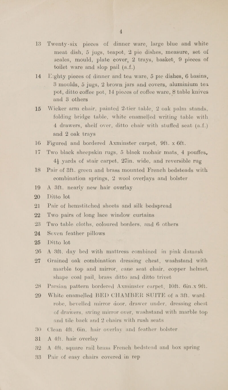 13 14 15 16 ae 18 4 Twenty-six pieces of dinner ware, large blue and white meat dish, 5 jugs, teapot, 2 pie dishes, measure, set of scales, mould, plate cover, 2 trays, basket, 9 pieces of toilet ware and slop pail (a.f.) E:ghty pieces of dinner and tea ware, 5 pie dishes, 6 basins, 8 moulds, 5 jugs, 2 brown jars and covers, aluminium tea pot, ditto coffee pot, 14 pieves of coffee ware, 8 table knives and 3 others Wicker arm chair, painted 2-tier table, 2 oak palm stands, folding bridge table, white enamelled writing table with 4 drawers, shelf over, ditto chair with stuffed seat (a.f.) and 2 oak trays Figured and bordered Axminster carpet, 9ft. x 6ft. Two black sheepskin rugs, 5 black mohair mats, 4 pouffes, 44 yards of stair carpet, 27in. wide, and reversible rug Pair of 8ft. green and brass mounted French bedsteads with combination springs, 2 wool overlays and bolster A 8ft. nearly new hair overlay Ditto lot Pair of hemstitched sheets and silk bedspread Two pairs of long lace window curtains Two table cloths, coloured borders, and 6 others Seven feather pillows Ditto lot A 38ft. day bed with mattress combined in pink damask Grained oak combination dressing chest, washstand with marble top and mirror, cane seat chair, copper helmet, shape coal pail, brass ditto and ditto trivet Parsian pattern bordered Axminster carpet, 10ft. 6in.x ft. White enamelled BED CHAMBER SUITE of a 3ft. ward. robe, bevelled mirror door, drawer under, dressing chest of drawers, swing mirror over, washstand with marble top and tile back and 2 chairs with rush seats Clean 4ft, 6in. hair overlay and feather bolster A 4ft. hair overlay A 4ft. square rail brass French bedstead and box spring Pair of easy chairs covered in rep
