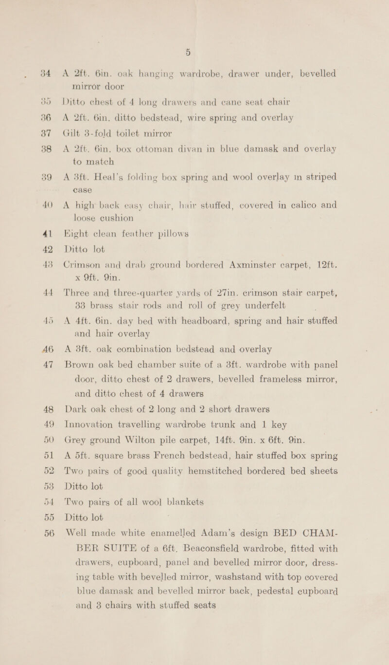 39 4() 41 42 43 +4 45 A6 47 48 49 50 51 52 53 o4 ay5) 56 5 A 2tt. 6in. oak hanging wardrobe, drawer under, bevelled mirror door Ditto chest of 4 long drawers and cane seat chair A 2ft. 6in. ditto bedstead, wire spring and overlay Gilt 38-fold toilet mirror A 2ft. 6in, box ottoman divan in blue damask and overlay to match A 3ft. Heal’s folding box spring and wool overlay in striped case A high back easy chair, hair stuffed, covered in calico and loose cushion Fight clean feather pillows Ditto lot Crimson and drab ground bordered Axminster carpet, 12ft. x Off. 9in. Three and three-quarter yards of 27in. crimson stair carpet, 33 brass stair rods and roll of grey underfelt A 4ft. 6in. day bed with headboard, spring and hair stuffed and hair overlay A 3ft. oak combination bedstead and overlay Brown oak bed chamber suite of a 8ft. wardrobe with panel door, ditto chest of 2 drawers, bevelled frameless mirror, and ditto chest of 4 drawers Dark oak chest of 2 long and 2 short drawers Innovation travelling wardrobe trunk and 1 key Grey ground Wilton pile carpet, 14ft. 9in. x 6ft. Qin. A 5ft. square brass French bedstead, hair stuffed box spring Two pairs of good quality hemstitched bordered bed sheets Ditto lot Two pairs of all wool blankets Ditto lot Well made white enamelled Adam’s design BED CHAM- BER SUITE of a 6ft. Beaconsfield wardrobe, fitted with drawers, cupboard, panel and bevelled mirror door, dress- ing table with bevelled mirror, washstand with top covered blue damask and bevelled mirror back, pedestal cupboard and 8 chairs with stuffed seats