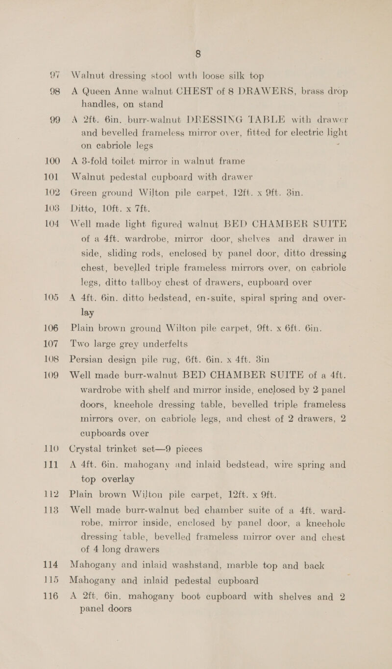 Sai 98 99 100 101 102 103 104 106 107 108 109 110 111 112 113 114 115 116 8 Walnut dressing stool with loose silk top A Queen Anne walnut CHEST of 8 DRAWERS, brass drop handles, on stand A 2ft. 6in. burr-walnut DRESSING TABLE with drawer and bevelled frameless mirror over, fitted for electric light on cabriole legs | z A 3-fold toilet mirror in walnut frame Walnut pedestal cupboard with drawer Green ground Wilton pile carpet, 12ft. x 9ft. din. Ditto, 10ft. x 7ft. Well made light figured walnut BED CHAMBER SUITE of a 4ft. wardrobe, mirror door, shelves and drawer in side, sliding rods, enclosed by panel door, ditto dressing chest, bevelled triple frameless mirrors over, on cabriole legs, ditto tallboy chest of drawers, cupboard over A 4ft. 6in. ditto bedstead, en-suite, spiral spring and over- lay Plain brown ground Wilton pile carpet, Oft. x 6ft. 6in. Two large grey underfelts Persian design pile rug, 6ft. 6in. x 4ft. 38in Well made burr-walnut BED CHAMBER SUITE of a 4ft. wardrobe with shelf and mirror inside, enclosed by 2: panel doors, kneehole dressing table, bevelled triple frameless mirrors over, on cabriole legs, and chest of 2 drawers, 2 cupboards over Crystal trinket set—9 pieces A 4ft. 6in. mahogany and inlaid bedstead, wire spring and top overlay Plain brown Wilton pile carpet, 12ft. x 9ft. Well made burr-walnut bed chamber suite of a 4ft. ward- robe, mirror inside, enclosed by panel door, a kneehole dressing table, bevelled frameless mirror over and chest of 4 long drawers Mahogany and inlaid washstand, marble top and back Mahogany and inlaid pedestal cupboard A 2ft, 6in. mahogany boot cupboard with shelves and 2 panel doors