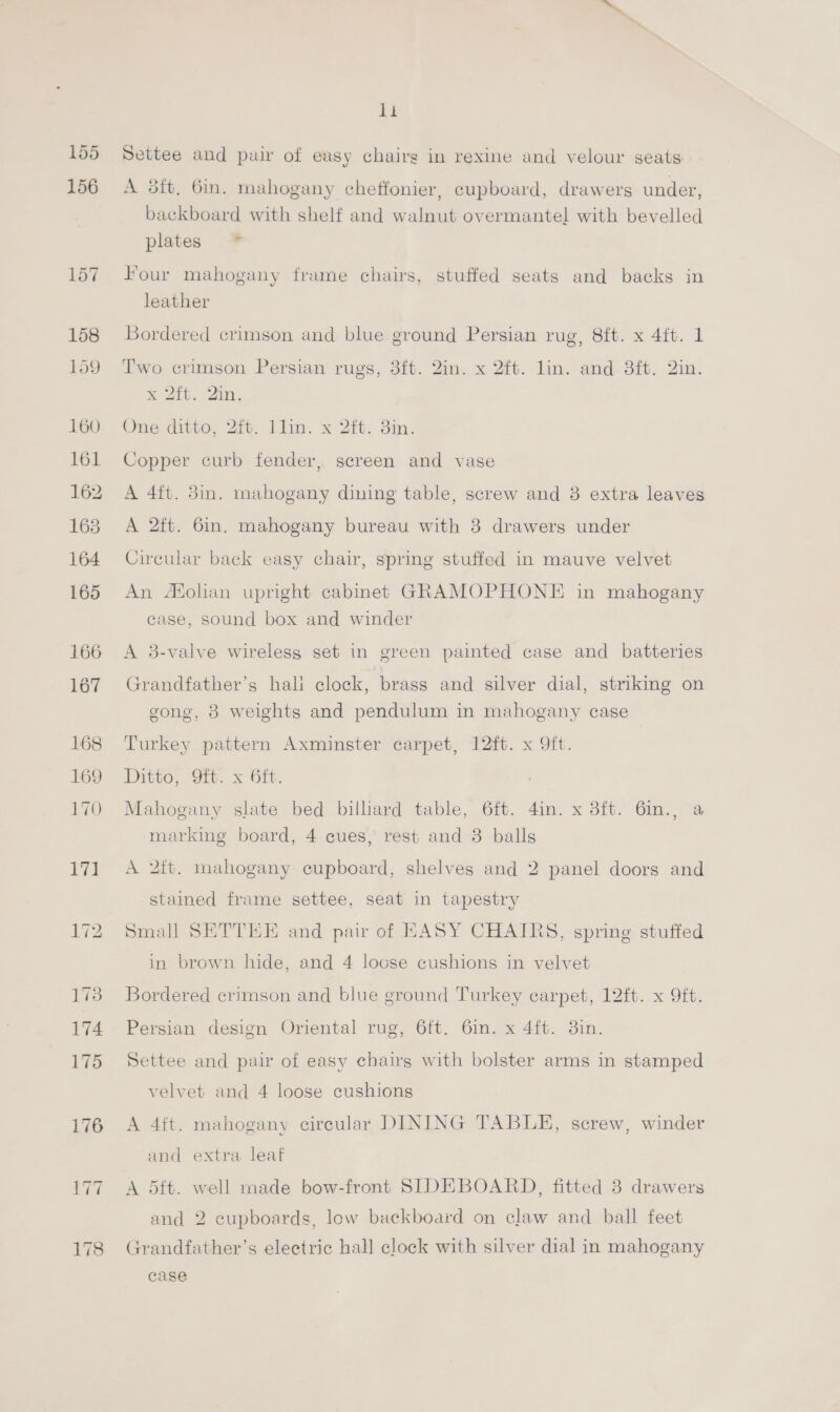 155 156 168 169 170 7! 173 174 175 176 li Settee and pair of easy chairg in rexine and velour seats A 3ft, 6in. mahogany cheffonier, cupboard, drawers under, backboard with shelf and walnut overmantel with bevelled plates * Four mahogany frame chairs, stuffed seats and backs in leather Bordered crimson and blue ground Persian rug, 8ft. x 4ft. 1 Two crimson Persian rugs, 3ft. 2in. x 2ft. lin. and 3ft. 2in. M 2th. Sun. One ditto, 2it. llin. x 2ft. 3in. Copper curb fender, screen and vase A 4ft. 3in. mahogany dining table, screw and 8 extra leaves A 2ft. 6in. mahogany bureau with 38 drawers under Circular back easy chair, spring stuffed in mauve velvet An Afolian upright cabmet GRAMOPHONE in mahogany case, sound box and winder A 38-valve wireless set in green painted case and batteries Grandfather’s hali clock, brass and silver dial, striking on gong, 3 weights and pendulum in mahogany case Turkey pattern Axminster carpet, 12ft. x 9ft. Ditto, 9ft. x 6ft. Mahogany slate bed billiard table, 6ft. 4in. x 3ft. 6m., a marking board, 4 cues, rest and 3 balls A 2ft. mahogany cupboard, shelves and 2 panel doors and stained frame settee, seat in tapestry Small SETTEE and pair of EASY CHAIRS, spring stuffed in brown hide, and 4 loose cushions in velvet Bordered crimson and blue ground Turkey carpet, 12ft. x 9ft. Persian design Oriental rug, 6ft. 6in. x 4ft. 3in. Settee and pair of easy chairg with bolster arms in stamped velvet and 4 loose cushions A 4ft. mahogany circular DINING TABLE, screw, winder and extra leaf A 5ft. well made bow-front SIDEBOARD, fitted 3 drawers and 2 cupboards, low backboard on claw and ball feet Grandfather’s electric hall clock with silver dial in mahogany case