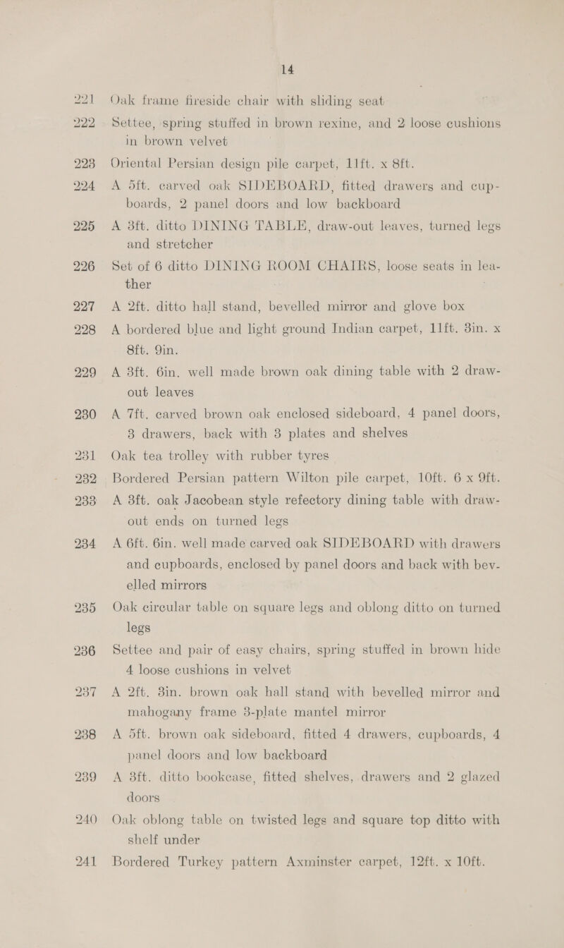 lw bo 240 241 14 Qak frame fireside chair with sliding seat Settee, spring stuffed in brown rexine, and 2 loose cushions in brown velvet Oriental Persian design pile carpet, 11ft. x 8ft. A oft. carved oak SIDEBOARD, fitted drawers and cup- boards, 2 panel doors and low backboard A 8ft. ditto DINING TABLE, draw-out leaves, turned legs and stretcher Set of 6 ditto DINING ROOM CHAIRS, loose seats in lea- ther . A 2ft. ditto hall stand, bevelled mirror and glove box A bordered blue and light ground Indian carpet, 11ft. 3in. x 8ft. Yin. A 8ft. 6in. well made brown oak dining table with 2 draw- out leaves A 7ft. carved brown oak enclosed sideboard, 4 panel doors, 8 drawers, back with 8 plates and shelves Oak tea trolley with rubber tyres Bordered Persian pattern Wilton pile carpet, 10ft. 6 x 9ft. A 8ft. oak Jacobean style refectory dining table with draw- out ends on turned legs A 6ft. 6in. well made carved oak SIDEBOARD with drawers and cupboards, enclosed by panel doors and back with bev- elled mirrors Oak circular table on square legs and oblong ditto on turned legs Settee and pair of easy chairs, spring stuffed in brown hide 4 loose cushions in velvet A 2ft. 8in. brown oak hall stand with bevelled mirror and mahogany frame 3-plate mantel mirror A 5ft. brown oak sideboard, fitted 4 drawers, cupboards, 4 panel doors and low backboard A 8ft. ditto bookease, fitted shelves, drawers and 2 glazed doors Oak oblong table on twisted legs and square top ditto with shelf under Bordered Turkey pattern Axminster carpet, 12ft. x 10ft.