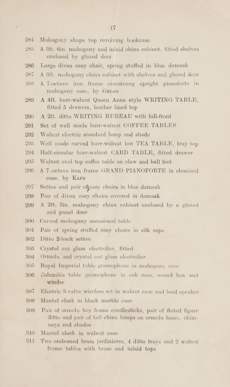 284 2805 201 288 300 301 302 303 305 306 307 308 309 310 51] 17 Mahogany shape top revolving bookcase | A 3ft. 6in. mahogany and inlaid china cabinet, fitted shelves enclosed by glazed door Large divan easy chair, spring stuffed in blue damask A 38ft. mahogany china cabinet with shelves and glazed dcor A 7-octave iron frame overstrung upright pianoforte in mahogany case, by Gross A 4ft. burr-walnut Queen Anne style WRITING TABLE, fitted 5 drawers, leather lined top A 2ft. ditto WRITING BUREAU with fall-front Set of well made burr-walnut COFFEE TABLES Walnut electric standard lamp and shade Well made carved burr-walnut low TEA TABLE, tray top Half-cireular burr-walnut CARD TABLE, fitted drawer Walnut oval top coffee table on claw and ball feet A 7-octave iron frame GRAND PIANOFORTE in ebonized case, by Kaps Settee and pair ofjeasy chairs in blue damask Pair of divan easy chairs covered in damask A 2ft. 3in, mahogany china cabinet enclosed by a glazed and panel door Carved mahogany occasional table Pair of spring stuffed easy chairs in silk reps Ditto 2-back settee Crystal cut glass electrolier, fitted Ormolu and crystal cut glass electrolier Royal Imperial table gramophone in mahogany case Columbia table gramophone in oak ease, sound box and winder Electric 3-valve wireless set in walnut case and loud speaker Mantel clock in black marble case Pair of ormolu boy frame candlesticks, pair of fluted figure ditto and pair of tall china lamps on ormolu bases, chim- neys and shades Mantel clock in walnut case Two embossed brass jardiniefes, 4 ditto trays and 2 walnut frame tables with brass and inlaid tops