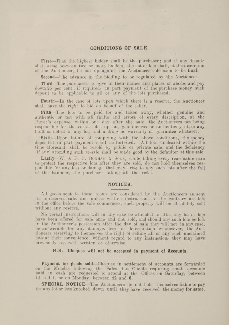 CONDITIONS OF SALE. First—'Vhat the highest bidder shall be the purchaser; and if any dispute shall arise between two or more bidders, the lot or lots shall, at the discretion of the Auctioneer, be put up again; the Auctioneer’s decision to be final. Second—The advance in the bidding to be regulated by the Auctioneer. Third—The purchasers to give in their names and places of abode, and pay down 25 per cent., if required, in part payment of the purchase money, such deposit to be applicable to all or any of the lots purchased. Fourth—In the case of lots upon which there is a reserve, the Auctioneer shall have the right to bid on behalf of the seller. Fifth—The lots to be paid for and taken away, whether genuine and authentic or not with all faults and errors of every description, at the Buyer’s expense, within one day after the sale, the Auctioneers not being responsible for the correct description, genuineness or authenticity of, or any fault or defect in any lot, and making no warranty or guarantee whatever. Sixth—Upon failure of complying with the above conditions, the money deposited in part payment shall be forfeited. Ait lots uncleared within the time aforesaid, shall be resold by public or private sale, and the deficiency (if any) attending such re-sale shall be made good by the defaulter at this sale Lastly—W. &amp; F. C. Bonuam &amp; Sons, while taking every reasonable care to protect the respective lots after they are sold, do not hold themselves res- ponsible for any loss or damage that may arise to any such lots after the fall of the hammer, the purchaser taking all the risks. NOTICES. All goods sent to these rooms are considered by the Auctioneers as sent for unreserved sale, and unless written instructions to the contrary are left in the office before the sale commences, such property will be absolutely sold without any reserve. No verbal instructions will in any case be attended to after any lot or lots have been offered for sale once and not sold, and should any such lots be left in the Auctioneer’s possession after the day of sale they will not, in any case, be answerable for any damage, loss, or deterioration whatsoever, the Auc- tioneers reserving to themselves the right of selling all or any such unclaimed lots at their convenience, without regard to any instructions they may have previously received, written or otherwise. N.B.—Cheques will not be accepted in payment of Accounts. Payment for goods sold—Cheques in settlement of accounts are forwarded on the Monday following the Sales, but Clients requiring small accounts paid in cash are requested to attend at the Offices on Saturday, between 14 and 1, or on Monday, between 12 and 6. SPECIAL NOTICE—The Auctioneers do not hold themselves liable to pay for any lot or lots knocked down until they have received the money for same.