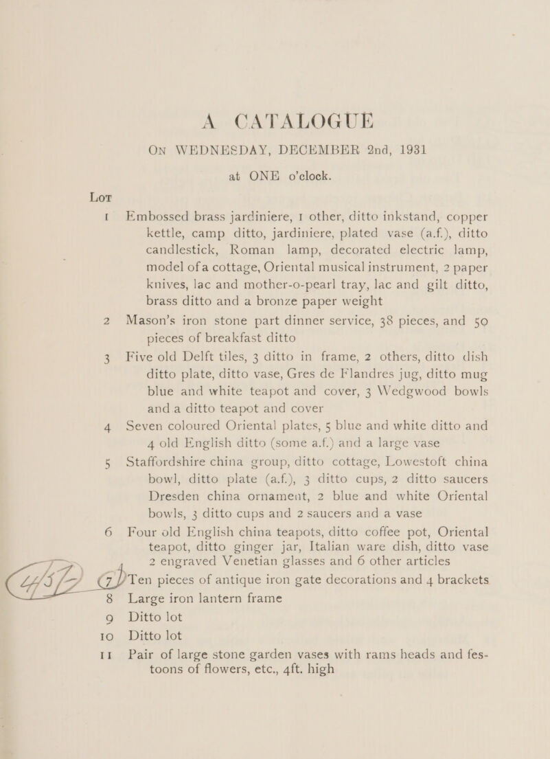 A CATALOGUE ON WEDNESDAY, DECEMBER 2nd, 1931 at ONE o'clock. Lot 1 Embossed brass jardiniere, 1 other, ditto inkstand, copper kettle, camp ditto, jardiniere, plated vase (a.f.), ditto candlestick, Roman lamp, decorated electric lamp, model ofa cottage, Oriental musical instrument, 2 paper knives, lac and mother-o-pearl tray, lac and gilt ditto, brass ditto and a bronze paper weight 2 Mason’s iron stone part dinner service, 38 pieces, and 50 pieces of breakfast ditto 3 Five old Delft tiles, 3 ditto in frame, 2 others, ditto dish ditto plate, ditto vase, Gres de Flandres jug, ditto mug blue and white teapot and cover, 3 Wedgwood bowls anda ditto teapot and cover 4 Seven coloured Oriental plates, 5 blue and white ditto and 4 old English ditto (some a.f.) and a large vase 5 Staffordshire china group, ditto cottage, Lowestoft china bowl, ditto plate (a.f.), 3 ditto cups, 2 ditto saucers Dresden china ornament, 2 blue and white Oriental bowls, 3 ditto cups and 2 saucers and a vase 6 Four old English china teapots, ditto coffee pot, Oriental teapot, ditto ginger jar, Italian ware dish, ditto vase a | 2 engraved Venetian glasses and 6 other articles  Ten pieces of antique iron gate decorations and 4 brackets Large iron lantern frame Ditto lot 10 Ditto lot 11 Pair of large stone garden vases with rams heads and fes- toons of flowers, etc., 4ft. high