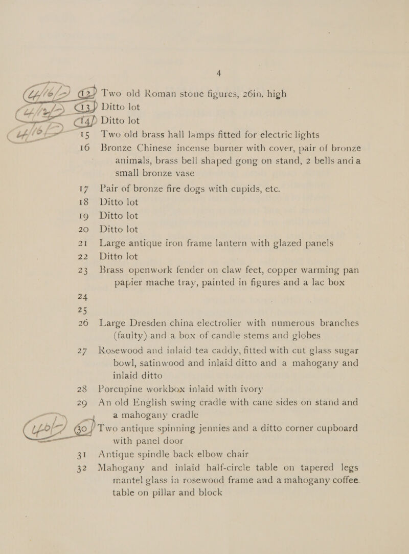 4 Two old Roman stone figures, 26in. high 2) Ditto lot ‘A 1) Ditto lot T'wo old brass hall lamps fitted for electric lights 16 Bronze Chinese incense burner with cover, pair of bronze animals, brass bell shaped gong on stand, 2 bells anda small bronze vase  17 Pair of bronze fire dogs with cupids, etc. is” Ditte lat 19 Ditto lot 20° «Ditto lot 21 Large antique iron frame lantern with glazed panels 22 . Ditto lot 23 Brass openwork fender on claw feet, copper warming pan papier mache tray, painted in figures and a lac box 26 Large Dresden china electrolier with numerous branches (faulty) and a box of candle stems and globes 27 Rosewood and inlaid tea caddy, fitted with cut glass sugar bowl, satinwood and inlaid ditto and a mahogany and inlaid ditto 28 Porcupine workbox inlaid with ivory An old English swing cradle with cane sides on stand and ; a mahogany cradle 30 | Two antique spinning jennies and a ditto corner cupboard with panel door 31 Antique spindle back elbow chair mantel glass in rosewood frame and a mahogany coffee. table on pillar and block 
