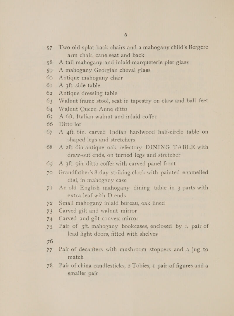 57 58 59 60 61 62 63 64 65 66 67 68 72 73 74 7) 76 77 78 6 Two old splat back chairs and a mahogany child’s Bergere arm chair, cane seat and back A tall mahogany and inlaid marqueterie pier glass A mahogany Georgian cheval glass Antique mahogany chair Ae. 2ft. side table Antique dressing table Walnut frame stool, seat in tapestry on claw and ball feet Walnut Queen Anne ditto A 6ft. Italian walnut and inlaid coffer Ditto lot A 4ft. Gin. carved Indian hardwood half-circle table on shaped legs and stretchers A 2ft. 6in antique oak refectory DINING TABLE with draw-out ends, on turned legs and stretcher A 3ft. gin. ditto coffer with carved panel front Grandfather’s 8-day striking clock with painted enamelled dial, in mahogany case An old English mahogany dining table in 3 parts with extra leaf with D ends | Small mahogany inlaid bureau, oak lined Carved gilt and walnut mirror Carved and gilt convex mirror Pair of 3ft. mahogany bookcases, enclosed by a pair of lead light doors, fitted with shelves Pair of decanters with mushroom stoppers and a jug to match Pair of china candlesticks, 2 Tobies, 1 pair of figures anda smaller pair