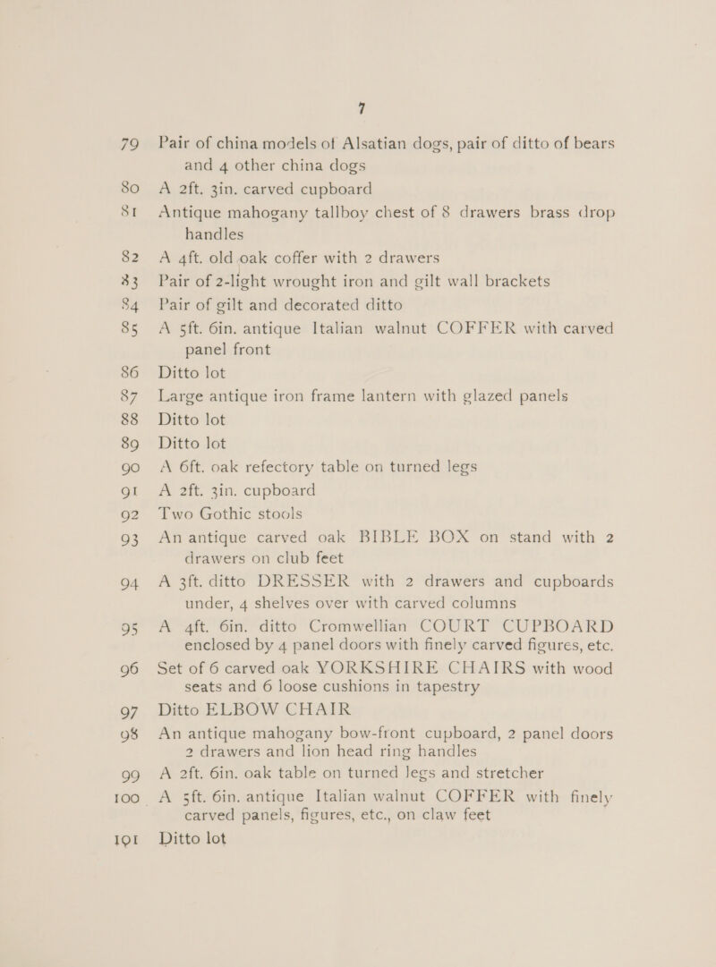 79 SO SI 82 33 34 85 Q7 eye) 9 101 7 Pair of china models of Alsatian dogs, pair of ditto of bears and 4 other china dogs A 2ft. 3in. carved cupboard Antique mahogany tallboy chest of 8 drawers brass drop handles A 4ft. old.oak coffer with 2 drawers Pair of 2-light wrought iron and gilt wall brackets Pair of gilt and decorated ditto A 5ft. 6in. antique Italian walnut COFFER with carved panel front Ditto lot Large antique iron frame lantern with glazed panels Ditto lot Ditto lot A 6ft. oak refectory table on turned legs A 2ft. 3in. cupboard Two Gothic stools An antique carved oak BIBLE BOX on stand with 2 drawers on club feet A 3ft. ditto DRESSER with 2 drawers and cupboards under, 4 shelves over with carved columns A 4ft. 6in. ditto Cromwellian COURT CUPBOARD enclosed by 4 panel doors with finely carved figures, etc. Set of 6 carved oak YORKSHIRE CHAIRS with wood seats and 6 loose cushions in tapestry Ditto ELBOW CHAIR An antique mahogany bow-front cupboard, 2 panel doors 2 drawers and lion head ring handles A 2ft. 6in. oak table on turned Jegs and stretcher A 5ft. 6in. antique Italian walnut COFFER with finely carved panels, figures, etc., on claw feet Ditto lot
