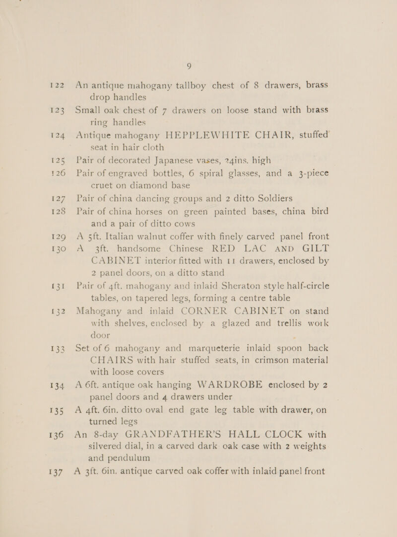 122 123 124 125 P26 127 128 129 130 134 135 136 137 9 An antique mahogany tallboy chest of 8 drawers, brass drop handles Small oak chest of 7 drawers on loose stand with brass ring handles Antique mahogany HEPPLEWHITE CHAIR, stuffed’ seat in hair cloth Pair of decorated Japanese vases, 24ins. high Pair of engraved bottles, 6 spiral glasses, and a 3-piece cruet on diamond base Pair of china dancing groups and 2 ditto Soldiers Pair of china horses on green painted bases, china bird and a pair of ditto cows A 5ft. Italian walnut coffer with finely carved panel front me -3it. Jhandsome Chinese: KED LAC anp GILT CABINET interior fitted with 11 drawers, enclosed by 2 panel doors, on a ditto stand Pair of 4ft. mahogany and inlaid Sheraton style half-circle tables, on tapered legs, forming a centre table Mahogany and inlaid CORNER CABINET on stand with shelves, enclosed by a glazed and trellis work door ‘ Set of 6 mahogany and marqueterie inlaid spoon back CHAIRS with hair stuffed seats, in crimson material with loose covers A 6ft. antique oak hanging WARDROBE enclosed by 2 panel doors and 4 drawers under A 4ft. 6in. ditto oval end gate leg table with drawer, on turned legs An G2tlay GRANDFATHERS HALL CLOCK with silvered dial, in a carved dark oak case with 2 weights and pendulum A 3ft. 6in. antique carved oak coffer with inlaid panel front