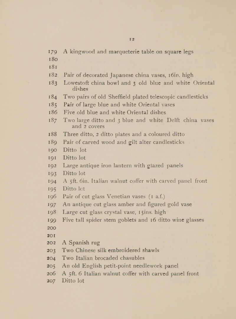 179 180 181 182 183 184 185 186 187 188 189 190 IQI 192 193 104 195 196 197 198 199 200 201 202 203 204 205 206 207 12 A kingwood and marqueterie table on square legs Pair of decorated Japanese china vases, 16in. high Lowestoft china bowl and 3 old blue and white Oriental dishes Two pairs of old Sheffield plated telescopic candlesticks Pair of large blue and white Oriental vases Five old blue and white Oriental dishes Two large ditto and 3 blue and white Delft china vases and 2 covers Three ditto, 2 ditto plates and a coloured ditto Pair of carved wood and gilt alter candlesticks Ditto lot Ditto lot Large antique iron Jantern with glazed panels Ditto lot A 5ft. 6in. Italian walnut coffer with carved panel front Ditto let Pair of cut glass Venetian vases (1 af.) An antique cut glass amber and figured gold vase Large cut glass crystal vase, 15ins. high Five tall spider stem goblets and 16 ditto wine glasses A Spanish rug Two Chinese silk embroidered shawls Two Italian brocaded chasubles An old English petit-point needlework panel A 5ft. 6 Italian walnut coffer with carved panel front Ditto lot