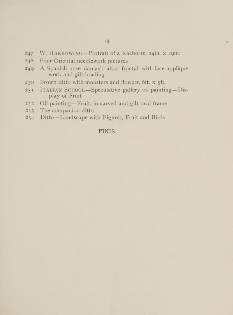 247 249 T5 W. HARROWING—Portrait of a Rachorse, 24in. x 29in, Four Oriental needlework pictures A Spanish rose damask altar frontal with lace applique work and gilt brading Brown ditto with monsters and flowers, 6ft. x 5ft. ITALIAN SCHOOL—Speculative gallery oil painting— Dis- play of Fruit Oil painting—Fruit, in carved and gilt oval frame The companion ditto Ditto—Landscape with Figures, Fruit and Birds FINIS.