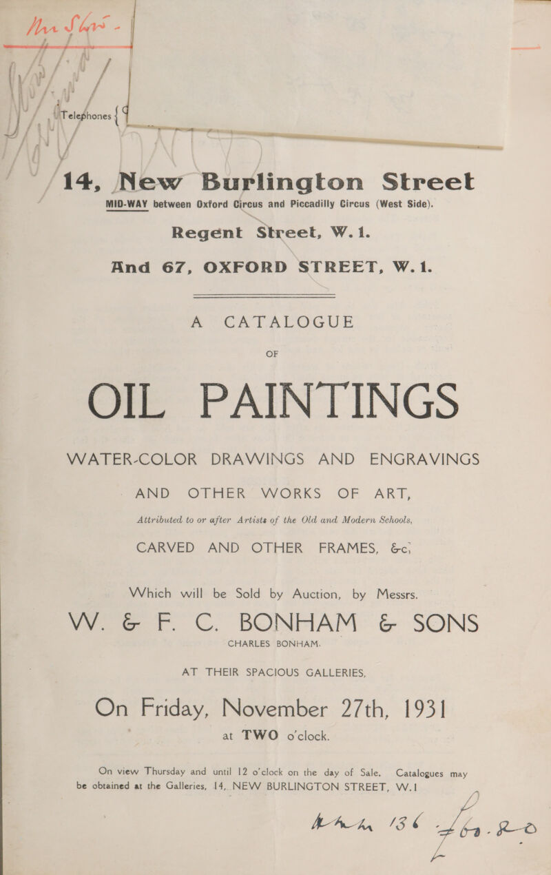 Dos Soo -| we yt / | i ’ / fran ; a AF) / ; i Ns cee / } | sss f f \ f i. New Burlington Street MID-WAY between Oxford Circus and Piccadilly Circus (West Side). Regent Street, W. i. And 67, OXFORD STREET, W.1. wor RA LOGUE OIL PAINTINGS WATER-COLOR DRAWINGS AND ENGRAVINGS - AND OTHER’ WORKS OF ART, Attributed to or after Artists of the Old and Modern Schools, CARVED AND OTHER FRAMES, &amp;c, Which will be Sold by Auction, by Messrs. VY @ F.C. BONHAM &amp; SONS CHARLES BONHAM. AT THEIR SPACIOUS GALLERIES, On Friday, November 27th, 1931] at TWO oclock. On view Thursday and until 12 o’clock on the day of Sale. Catalogues may be obtained at the Galleries, 14, NEVV BURLINGTON STREET, W.1 ye