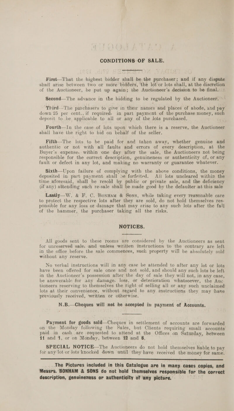 CONDITIONS OF SALE. First—That the highest bidder shall be the purchaser; and if any dispute shall arise between two or more bidders, the lot or lots shall, at the discretion of the Auctioneer, be put up again; the Auctioneer’s decision. to be final... Second—The advance in the bidding to be regulated by the Auctioneer. © ‘Third—The puichasers to give in their names and places of abode, und pay down 25 per cent.,if required; in part payment of the purchase money, such deposit to. be, applicable to all or any of the lots purchased. Fourth—In the case of lots upon which there is a reserve, the Auctioneer shall have the right to bid on behalf of the seller. Fifth—The lots to be paid for and taken away, whether genuine and authentic or not with all faults and errors of every description, at the Buyer's expense, within one day after the sale, the Auctioneers not being responsible for the correct description, genuineness or authenticity of, or any fault or defect in any lot, and making no warranty or guarantee whatever. Sixth—Upon failure of complying with the above conditions, the money deposited in. part payment shall Se forfeited. Ati lots uncleared within the time aforesaid, shall be resold by public or private sale, and the deficiency (if any) attending such re-sale shall be made good by the defaulter at this sale Lastly—W. &amp; F. C. Bonnam &amp; Sons, while taking every reasonable care to protect the respective lots after they are sold, do not hold themselves res- ponsible for any loss or damage that may arise to any such lots after the fall of the hammer, the purchaser taking all the risks. . NOTICES. All goods sent to these rooms are considered by the Auctioneers as sent for unreserved sale, and unless written instructions to the contrary are left in the office before the sale commences, such property will be absolutely sold without any reserve. No verbal instructions will in any case be attended to after any let or lots have been offered for sale once and not sold, and should any such lots be left in the Auctioneer’s possession after the day of sale they will not, in any case, be answerable for any damage, loss, or deterioration whatsoever, the Aue. tioneers reserving to themselves the right of selling all or any such unclaimed lots at their convenience, without regard to any. ‘instructions they may hawe previously received, ‘written or otherwise. N.B.—Cheques will not be accepted in payment of Accounts. Payment for goods sold—Cheques in settlement of accounts are forwarded on the Monday following the Sales, but Clients requiring small ‘accounts paid in cash are requested to attend at the Offices on Saturday, between 11 and 1, or on Monday, between 12 and 6. SPECIAL NOTICE—The Auctioneers do not hold themselves liable to pay for any lot or lots knocked down until they have received the money for same.  _. The Pictures included in this Catalogue are in’ many. cases copies, and Messrs. BONHAM &amp; SONS do not hold themselves responsible for the correct description, genuineness or authenticity of any picture,