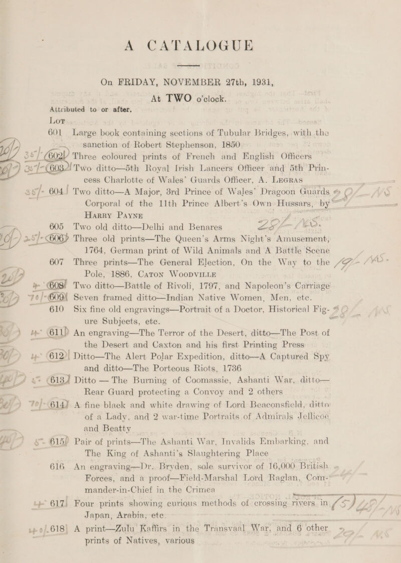 A CATALOGUE ee On FRIDAY, NOVEMBER 27th, 1931, At TWO o'clock. Attributed to or after. Lot.. 2098 601 Large book containing sections of Tubular Bridges, with the ip ;. fe sanction of Robert Stephenson, 1850 > : WE4 “| Goa three coloured prints of French and English Officers Ng 3371-032! Two ditto—5th Royal frish Lancers Officer and 5th Prin- _ cess Charlotte of Wales’ Guards Officer, A. LEGRAS 7 v/- 604) Two ditto—A Major, 8rd Prince of Wales’ Dragoon Guards, 2 Corporal of the 11th Prince Albert’s. ci n Gestyaorinns “by = Harry Payne eng aie aS 605 Two old ditto—Delhi and Benares WAS ack if) 2. a /- 606) Three old prints—The Queen’s Arms Night’s Amusement, 4 1764, German print of Wild Animals and A Battle Scene .. 607 Three prints—The General Election, On the Way to the “7= /) y , Pole, 1886, Caton WooDVILLE | — -' 608! Two ditto—Battle of Rivoli, 1797, and Napoleon’ s Carriage » | G09 Seven framed dice aadionn Native Women, Men, ete. | 610 Six fine old engravings—Portrait of a Doster. Historieal Fig- 3 O : ure Subjects, ete. i> 611) An engraving—The Terror of the Desert, ditto—The Post, of  a the Desert and Caxton and his first Printing Press 1} Lp 612>| _Ditto—The Alert Polar Expedition, ditto—A Captured Spy = and ditto—The Porteous Riots, 1736 pe | As 613) Ditto — The Burning of Coomassie, Ashanti War, ditto — Rear Guard protecting a Convoy and 2 others Tie, Fo: 614) A fine black and white drawing of Lord Beaconsfield, one . =e of a Lady, and 2 war-time Portraits of Admirals Jellicoe and Beatty _ Yor os. 615) Pair of prints—The Ashanti War, Invalids Eahiericne. and >a | The King of Ashanti’s Slaughtering Place 616 An engraying—Dr. Bry den, sole survivor of 16,000 British Forces, and a proof—Field-Marshal Lord Raglan, Com- mander-in-Chief in the Crimea | Retmegespemen cnr mer a ore ral 617: Four prints showing curious methods of. crossing rivers in (=) | Japan, Arabia; etc. .618 A print—Zulu Kaffirs in the Transvaal War, and 6 other *) prints of Natives, various /