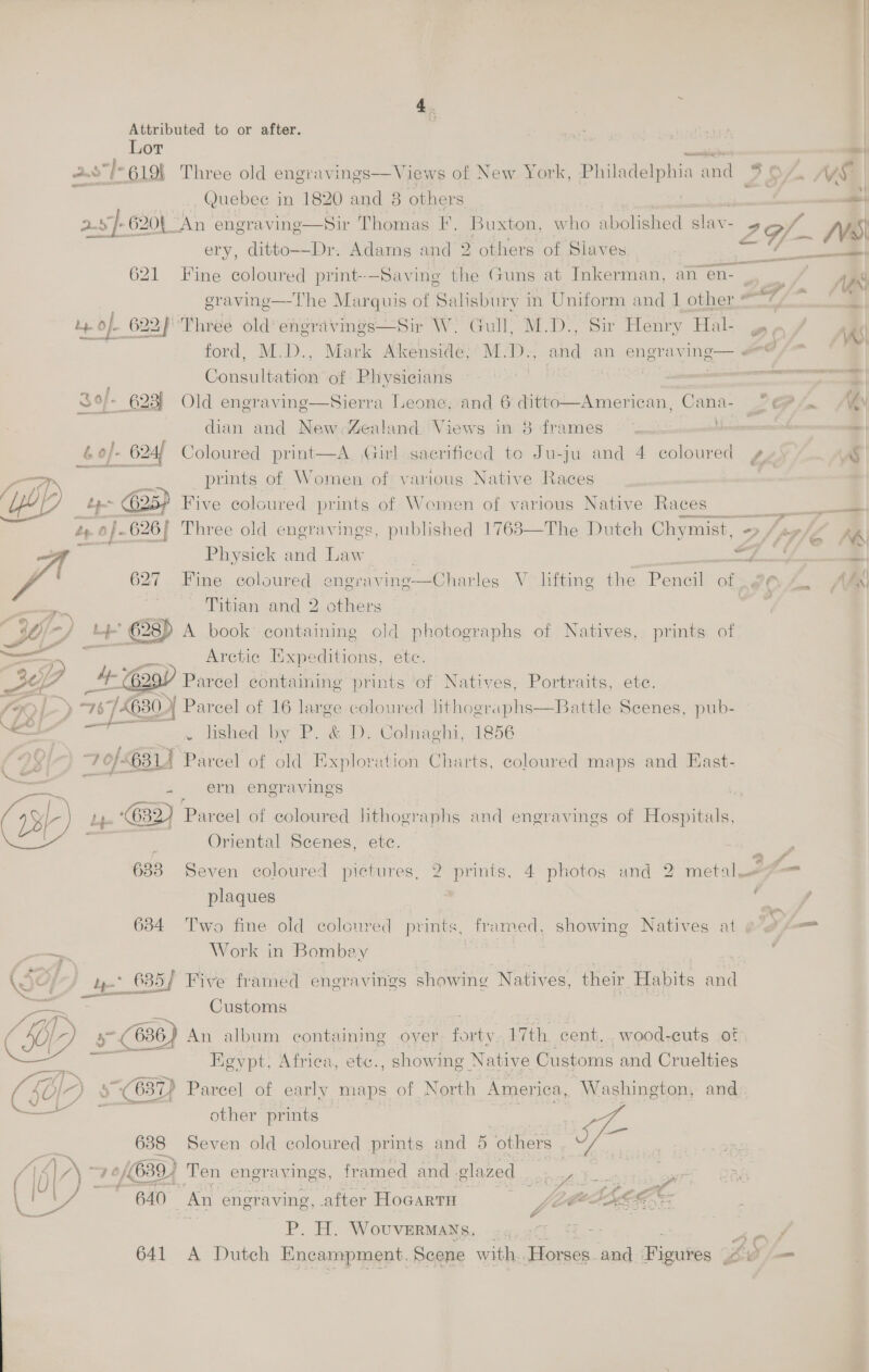 Lor are ae 2.s]- 6191 Three old engravings—Views of New York, Philadelphia and ISL MV Quebec in 1820 and 8 others / 2s 620L An engraving—Sir Thomas F. Buxton, who abolished slav- 26f.. y, ery, ditto--Dr. Adams and 2 others of Slaves : roe 621 Fine coloured print-—Saving the Guns at Inkerman, an en- : eravine—The Marquis of Salisbury in Uniform and 1 other TF bf. Of 622) 'Phree old engravings—Sir W. Gull, M.D., Sir Henry Hal- DO ford, M.D., Mark Akenside;’M.D., and an engraving— @/* Consultation of Physicians i | Ct a S9/- 623) Old engraving—Sierra Leone, and 6 ditto dian and New-4ealand. Views in 3 frames Coloured print—A. Girl sacrificed to Ju-ju and 4 coloured ¢¥ FA —_— 2 an ents  American, Cana- CP Jn ' prints of Women of various Native Races Five coloured prints of Women of various Native Races  Three old engravings, published 1768—The Dutch Chymist, -> J pp     1es é Physick and Law | | Beets 13 ; 627 Fine coloured engraving—Charles V lifting the Pencil of AZ. / 7 } Titian and 2 others ate sO/-f b+ A book containing old photographs of Natives, prints of — Arctic Expeditions, ete. Ese V Parcel containing prints ‘of Natives, Portraits, ete. »L- > “76 £630 Parcel of 16 large coloured lithographs—Battle Scenes, pub- — 2 ae by P. &amp; D. Colnaghi, 1856 99} 7 of 634 Pareel of old Exploration Charts, coloured maps and East- ie 5 ei engravings ,. (632) Parcel of coloured lithographs and engravings of Hospitals, ; Oriental Scenes, etc. a 633 Seven coloured pictures, 2 prints, 4 photos and 2 metal = f— plaques c 7 634 Two fine old coloured prints, framed, showing Natives at ¢ Sm a Work in Bombey : ; JO} - 635/ Five framed engravings showing Natives, their Habits and baad ae Customs Lo) TN oe ; : MOD) » (636) An album containing over ony 17th. cent. wood-euts oF ae Egypt, Africa, ete., showing Native Customs and Cruelties “LO I-) 5637) Parcel of eee of North SPH Washington, and — - other prints 7 | , 638 Seven old coloured prints and 5 others ie 5] N= : of 639) Ten engravings, framed and glazed oy ae yr cs ; 640 “An engraving, after Hocarti Fe Bigs Oe BP. A. Wouvermats, ..n,2G 4 a 641 A Dutch Encampment, Scene with. Horses. and Picuiee Bi =