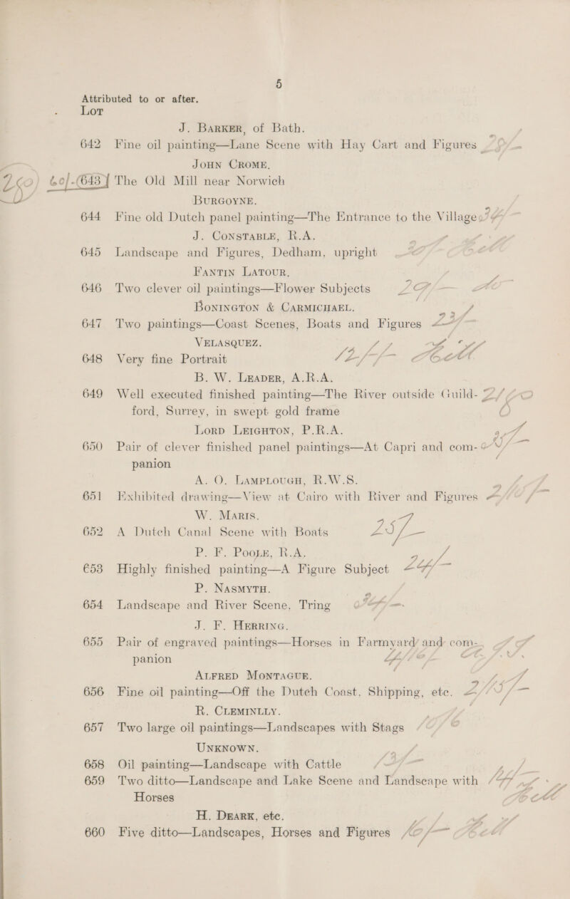 Lor J. Barker, of Bath. ; 642 Fine oil painting—Lane Scene with Hay Cart and Figures | JOHN CROME, 40/-(648 7 The Old Mill near Norwich BURGOYNE, 644 Fine old Dutch panel] painting—The Entrance to the Village Ig J. CoNnsTaBLE, R.A. 645 Landscape and Figures, Dedham, upright FantTiIn LATOUR, 7) . e 646 Two clever oil paintings—Flower Subjects LFA Boninaton &amp; CARMICHAEL. Coe 647 Two paintings—Coast Scenes, Boats and Figures <— VELASQUEZ. ae iY fyy 648 Very fine Portrait o-/ Coc B. W. Leaver, A.R.A. 649 Well executed finished painting—The River outside Guild- 2)/ ford, Surrey, in swept gold frame /\ Lorp Lrreuton, P.R.A. aD 650 Pair of clever finished panel paintings—At Capri and com- oJ erie panion : A. O. LamptoucH, R.W.S. = 651 Exhibited drawing—View at Cairo with River and Figures ~ W. Maris. 652 A Dutch Canal Scene with Boats py ae P. F. Pooge, R.A. wot Pa €53 Highly finished painting—A Figure Subject £Y/ — P. NASMYTH. Fe 654 Landscape and River Scene, Tring ©“ Pm J. F. Herrive. . 655 Pair of engraved paintings—Horses in Farmyard and com-. panion LA // @ ot ALFRED MONTAGUE. aie Pe 656 Fine oil painting—Off the Duteh Coast, Shipping, ete. &amp; R. CLEMINLLY. | 657 Two large oil paintings—Landscapes with Stags UNKNOWN. 658 Oil painting—Landscape with Cattle , 659 Two ditto—Landscape and Lake Scene and Landseape with / Gf Horses H. Dearx, ete. uf’ 660 Five ditto—Landscapes, Horses and Figures A~/~~