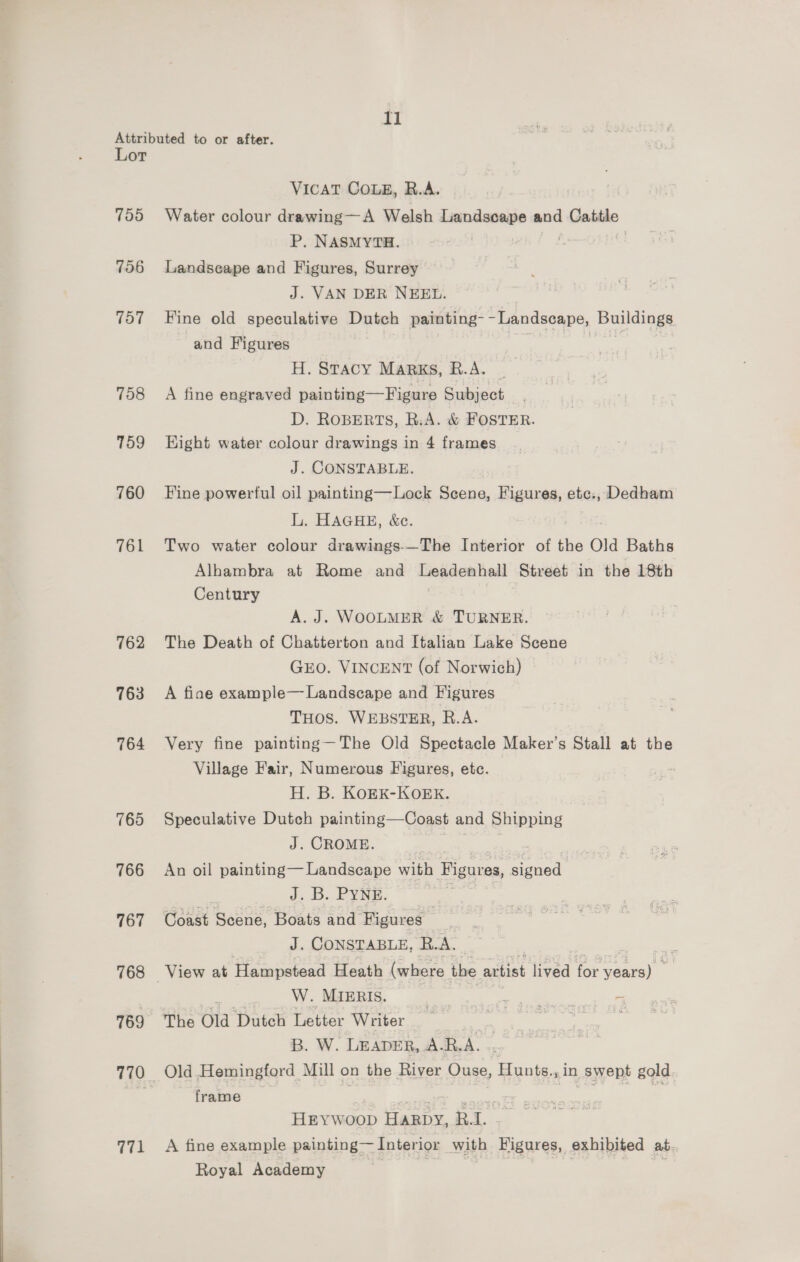 Attributed to or after. Lot VICAT COLE, R.A. 755 Water colour drawing—A Welsh Landscape and Gatto P, NASMYTH. 756 Landscape and Figures, Surrey J. VAN DER NEEL. 757 Fine old speculative Dutch painting-- Landscape, Buildings and Figures | H. Sracy Marxs, R.A. . 758 A fine engraved painting—Figure Subject D. ROBERTS, R.A. &amp; FOSTER. 759 Hight water colour drawings in 4 frames J. CONSTABLE. 760 Fine powerful oil painting—Lock Scene, Figures, elias, Dedham L. HAGHE, &amp;c. 761 Two water colour drawings-—The Interior of the Old Baths Alhambra at Rome and Leadenhall Street in the 18th Century A. J. WOOLMER &amp; TURNER. 762 The Death of Chatterton and Italian Lake Scene GEO. VINCENT (of Norwich) © 763 A fiae example—Landscape and Figures THOS. WEBSTER, R.A. 764 Very fine painting—The Old Spectacle Maker’s Stall at the Village Fair, Numerous Figures, etc. H. B. KOEK-KOEK. 765 Speculative Dutch painting—Coast and Shipping J. CROME. 766 An oil painting— Landscape with Figures, eee | J, B. PYRE. | 767 Coast alla Boats and Figures J. CONSTABLE, R. x. 768 View at Hampstead Heath (where the artist lived for pene : W. MIERIS. |, a tae 2 769 The Old ‘Dutch letter Writer i ae Geen B. W. LEADER, AR.A. 7 770 Old Hemingford Mill on the River Ouse, Hunts. in Swept gold. 5 frame eee HEYWoop ica et | 771 A fine example painting— Interior With Figures, exhibited at. Royal Academy ies = | ao) ;