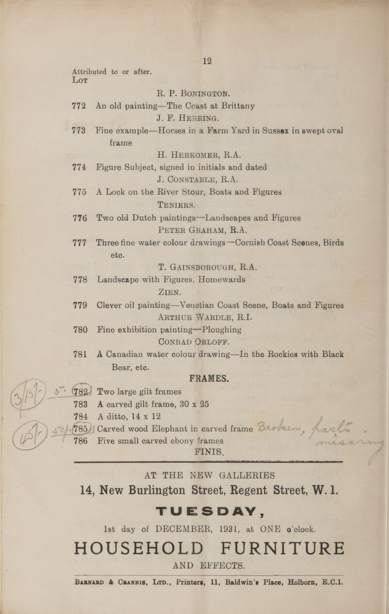 Attributed to or after. Lot R. P. BONINGTON. 772 An old painting—The Coast at Brittany J. F. HERRING. 773 Fine example—Horses in a Farm Yard in Sussex in swept oval frame H. HERKOMER, R.A. 774 Figure Subject, signed in initials and dated J. CONSTABLE, R.A. 775 A Lock on the River Stour, Boats and Figures TENIERS. 776 Two old Dutch paintings—Landscapes and Figures PETER GRAHAM, R.A. etc. T. GAINSBOROUGH, R.A. 778 Landscape with Figures, Homewards LIEN. 779 Clever oil painting—Venetian Coast Scene, Boats and Figures ARTHUR WARDLE, B.I. 780 Fine exhibition painting—Ploughing CONRAD ORLOFF. | 781 <A Canadian water colour drawing—lIn the Rockies with Black Bear, etc. FRAMES.  AT THE NEW GALLERIES 14, New Burlington Street, Regent Street, W. 1. TUESDAY, Ist day of DECEMBER, 1931, at ONE o'clock. HOUSEHOLD FURNITURE AND EFFECTS. BaBNABD &amp; Crannis, Lrp., Printers, 11, Baldwin’s Place, Holborn, E.C.1.  
