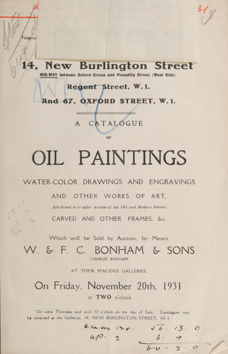  a New Burlington Streét MID-WAY between Oxford Circus and Piccadilly Circus (West Side). ‘| ' [Regent treet, W.1. ‘ana 67, OXFORD STREET, W.1.  A ee devs OF OIL PAINTINGS WATER-COLOR DRAWINGS AND ENGRAVINGS mie OLHER VVORKS OF ART, Attributed to or after Artists of the Old and Modern Schools, CARVED AND OTHER FRAMES, &amp;c, Which will be Sold by Auction, by Messrs. oe er. © BONFIAM &amp; SONS CHARLES BONHAM, AT FHEIR SPACIOUS GALLERIES, On Friday, November 20th, 1931 at TWO oclock. On view Thursday and until 12 o'clock on the day of Sale. Catalogues may be obtained at the Galleries, 14, NEVWW BURLINGTON STREET, W.1 Mt ly. i ae core |S ee ee a SP