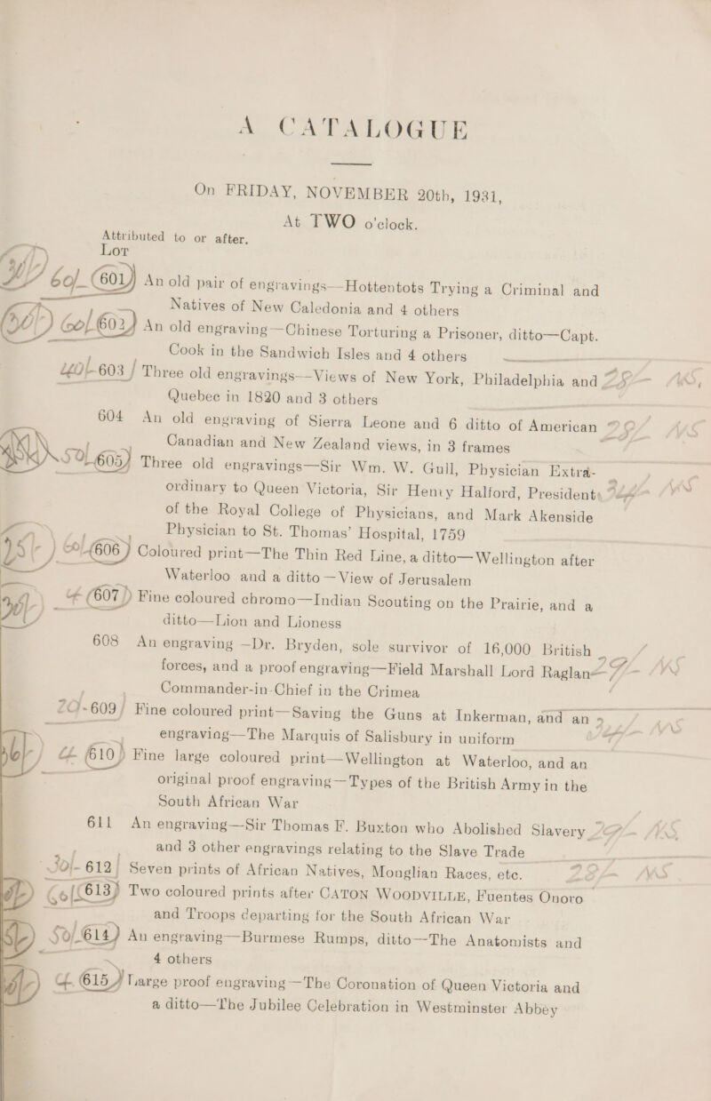 A CATALOGUE On FRIDAY, NOVEMBER 20th, 1931, At TWO o'clock. Attributed to or after. Lor D cep 601 An old pair of engravings—Hottentots Trying a Criminal and — Natives of New Caledonia and 4 others Col € 602 An old engraving —Chinese Torturing a Prisoner, ditto—Capt. eee  Cook in the Sandwich Isles and 4 others ancients wot6o3 | TI Three old engravings—Views of New York, Philadelphia and _ (uebee in 1820 and 3 others Canadian and New Zealand views, in 3 frames 50, 605) Three old engravings—Sir Wm. W. Gull, Physician Extra- of the Royal College of Physicians, and Mark Akenside Physician to St. Thomas’ Hospital, 1759 th) (606 ) Coloured print—The Thin Red Line, a ditto— Wellington after Waterloo and a ditto — View of Jerusalem it (607) ) Fine coloured chromo—Indian Scouting on the Prairie, and a f.) - ditto—Lion and Lioness = - Commander-in-Chief in the Crimea 7: engraviag—The Marquis of Salisbury in uniform ale / a 610) Fine large coloured print—Wellington at Waterloo, and an e original proof engraving — Types of the British Army in the South African War onan and 3 other engravings relating to the Slave Trade © Sof. 612. Seven prints of African Natives, Monglian Races, etc. of and Troops departing for the South African War p. To) 5) 614) An engraving—Burmese Rumps, ditto—-The Anatomists and - * ~ 4 others fy) cL B15 , Large proof engraving —The Coronation of Queen Victoria and | a ditto—The Jubilee Celebration in Westminster Abbey