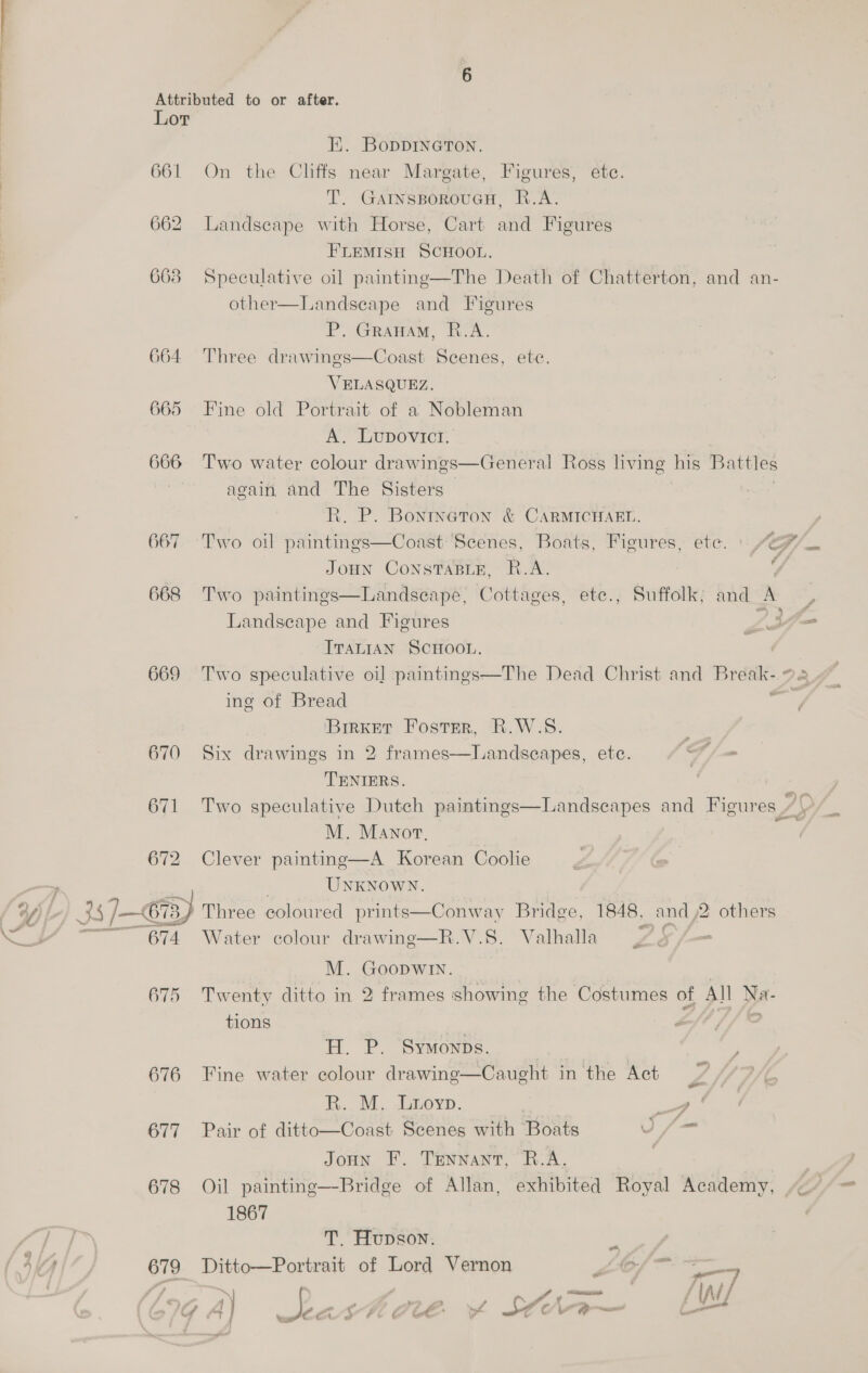 Lor Ei. BopDDINGTON. 661 On the Cliffs near Margate, Figures, etc. T. GAINsBoRoUGH, R.A. 662 Landscape with Horse, Cart and Figures FLEMISH SCHOOL. 668 Speculative oil painting—The Death of Chatterton, and an- other—Landseape and Figures P. Granam, R.A. 664 Three drawings—Coast Scenes, ete. VELASQUEZ. 665 Fine old Portrait of a Nobleman A. Lupovict. 666 ‘Two water colour drawings—General Ross living his Battles again and The Sisters é R. P. Bonrneton &amp; CARMICHAEL. 667 Two oil paintings—Coast Scenes, Boats, Figures, ete. JOHN CONSTABLE, R.A. Landscape and Figures ITALIAN SCHOOL. 669 Two speculative oi] paintings—The Dead Christ and Break. ¢ ing of Bread ; ‘BirkET Foster, R.W.S. 670 Six drawings in 2 frames—lLandseapes, ete. g - TENIERS. 671 Two speculative Dutch paintings—Landsecapes and Figures ZS M. Manor, : 672 Clever painting—A Korean Coolie pinta, UNKNOWN. Y (‘L 25 7 C73, Three coloured prints—Conway Bridge, 1848, and ,2 others Ho iY —~~ 674 Water colour drawing—R.V.S. Valhalla £5 /f— M. Goopwin. 675 Twenty ditto in 2 frames showing the Costumes of All Na- = tions af? , H. P. Symonps. ; 676 Fine water colour drawing—Caught in the Act Pr ) ih... MM. daneyp. ‘aaa 677 Pair of ditto—Coast Scenes with Boats \ Joun F. Tennant, R.A. | 1867 / j T. Hupson. AMA 679 Ditto—Portrait of Lord Vernon Zo/- —7 PA 2 ‘ / a ! ; “ : y s ® , \ L 4 ’ lA | o Of é d e Ce 4 é é bx . f She - e — i or if as cs 2 \ et