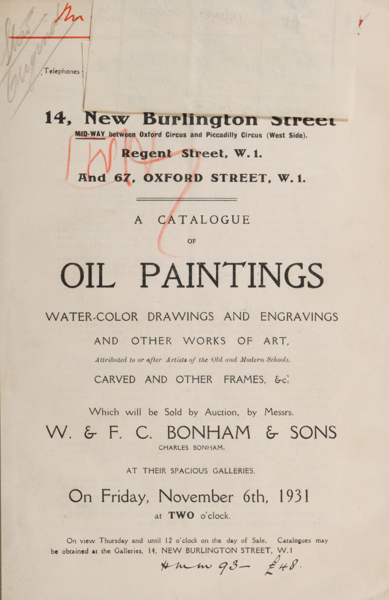 _, Telephones  14, New Burlington srreect 5 MID-WAY, between Oxford Circus and Piccadilly Circus (West Side) Regent Street, W. 1. <= | And 6Z, OXFORD STREET, W. 1.   A CATALOGUE OF OIL PAINTINGS WATER-COLOR DRAWINGS AND ENGRAVINGS ae Otten VVORKS OF ART, Attributed to or after Artists-of the Old and Modern Schools, CARVED AND OTHER FRAMES, &amp;c, Which will be Sold by Auction, by Messrs. VW. &amp; F. CG. BONHAM G&amp;G SONS CHARLES BONHAM, AT THEIR SPACIOUS GALLERIES, On Friday, November 6th, 1931 at TWO oclock. On view Thursday and until 12 o'clock on the day of Sale. Catalogues may be obtained at the Galleries, 14, NEVWV BURLINGTON STREET, W.1 Yh 93I— £48