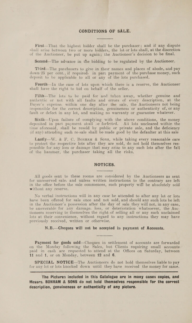 CONDITIONS OF SALE. First—That the highest bidder shall be the purchaser; and if any dispute shall arise between two or more bidders, the lot or lots shall, at the discretion of the Auctioneer, be put up again; the Auctioneer’s decision to be final. Second—The advance in the bidding to be regulated by the Auctioneer. Third—The puichasers to give in their names and places of abode, and pay down 25 per cent.,if required, in part payment of the purchase money, such deposit to be applicable to all or any of the lots purchased. Fourth—In the case of lots upon which there is a reserve, the Auctioneer shall have the right to bid on behalf of the seller. Fitth—The lots to be paid for and taken away, whether genuine and authentic or not with all faults and errors of every description, at the Buyer’s expense, within one day after the sale, the Auctioneers not being responsible for the correct description, genuineness or authenticity of, or any fault or defect in any lot, and making no warranty or guarantee whatever. Sixth—Upon failure of complying with the above conditions, the money deposited in part payment shall 5e forfeited. Aii lots uncleared within the time aforesaid, shall be resold by public or private sale, and the deficiency aif any) attending such re-sale shall be made good by the defaulter at this sale Lastly—W. &amp; F. C. BonHam &amp; Sons, while taking every reasonable care to protect the respective lots after they are sold, do not hold themselves res- ponsible for any loss or dainage that may arise to any such lots after the fall of the hammer, the purchaser taking all the risks. NOTICES. All goods sent to these rooms are considered by the Auctioneers as sent for unreserved sale, and unless written instructions to the contrary are left in the office before the sale commences, such property will be absolutely sold without any reserve. No verbal instructions will in any case be attended to after any lot or lots have been offered for sale once and not sold, and should any such lots be left in the Auctioneer’s possession after the day of sale they will not, in any case, be answerable for any damage, loss, or deterioration whatsoever, the Aue- tioneers reserving to themselves the right of selling all or any such unclaimed lots at their convenience, without regard to any instructions they may have previously received, written or otherwise. N.B.—Cheques will not be accepted in payment of Accounts. Payment for goods sold—Cheques in settlement of accounts are forwarded on the Monday following the Sales, but Clients requiring small accounts paid in cash are requested to attend at the Offices on Saturday, between 14 and 1, or on Monday, between 12 and 6. SPECIAL NOTICE—The Auctioneers do not hold themselves lable to pay for any lot or lots knocked down until they have received the money for same.  The Pictures included in this Catalogue are in many cases copies, and Messrs. BONHAM &amp; SONS do not hold themselves responsible for the correct description, genuineness or authenticity of any picture.