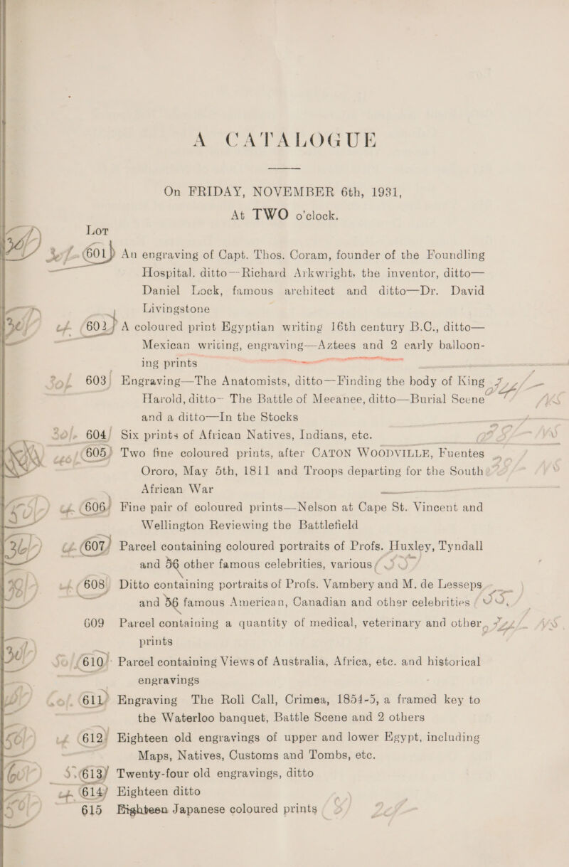 A CATALOGUE —--— On FRIDAY, NOVEMBER 6th, 1981, At TWO o'clock. An engraving of Capt. Thos. Coram, founder of the Foundling  Hospital. ditto—Richard Arkwright, the inventor, ditto— Daniel Lock, famous architect and ditto—Dr. David a ; Livingstone ; al td. £602.) A coloured print Egyptian writing 16th century B.C., ditto— Mexican writing, engraving—Aztees and 2 early balloon- sg ILI EI PO ga. pet tH Senne ing prints tae act ol 603 Engraving—tThe Anatomists, ditto— Finding the nods of King AZ | Harold, ditto-- The Battle of Meeanee, ditto—Burial Scene~ ff. and a ditto—In the Stocks 604) Six prints of African Natives, Indians, ete. oe £26 (605) Two fine coloured prints, after CATON Woopv ILLE, Fecnie te - Ororo, May 5th, 1811 and Troops departing for the South African War Pee Teen T Ke | cH | 606 Fine pair of coloured prints—Nelson at Cape St. eae and — . Wellington Reviewing the Battlefield 3b) 2. 601) Parcel containing coloured portraits of Profs. peo Tyndall —— and other famous celebrities, various / : Y) ) + 4 (608, Ditto containing portraits of Profs. Caaees and M. de Lesseps and 36 famous American, Canadian and other celebrities / Y J, G09 Parcel containing a quantity of medical, veterinary and other, 7 / ; | prints aa / $8 (610) Parcel containing Views of Australia, Africa, etc. and historical | =, engravings bY 0), 61D Engraving The Roll Call, Crimea, 1854-5, a framed key to the Waterloo banquet, Battle Scene and 2 others \ oe} Ld 612) Eighteen old engravings of upper and lower Egypt, including * — Maps, Natives, Customs and Tombs, etc. Px 614) Highteen ditto 615 Bighteen Japanese coloured prints _ a \