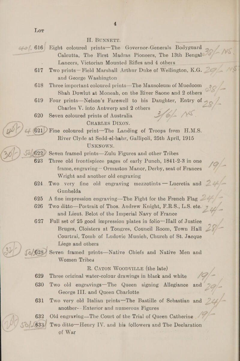 H. BUNNETT. 616 Hight coloured prints—The Governor-Generals Enis Calcutta, The First Madras Pioneers, The 13th Bengal Lancers, Victorian Mounted Rifles and 4 others 617 Two prints—Field Marshall Arthur Duke of Wellington, K.G. and George Washington 618 Three important coloured prints—The Mausoleum of Mucdoom Shah Dowlut at Moneah, on the River Saone and 2 others 619 Four prints—Nelson’s Farewell to his Daughter, Entry of « Charles V. into Antwerp and 2 others ae ee 620 Seven coloured prints of Australia If 6/4 (1% CHARLES DIXON. ; River Clyde at Sedd-el-bahr, Gallipoli, 25th April, 1915 UNKNOWN. frame, engraving — Ormaston Manor, Derby, seat of Frances Wright and another old engraving 624 Two very fine old engraving mezzotints — Lucretia and Gunhelda 625 A fine impression engraving—The Fight for the French Flag and Lieut. Belot of the Imperial Navy of France 627 Full set of 25 good impression plates in folio—Hall of Justice Courtrai, Tomb of Ludovic Munich, Church of St. Jacque Liege and others Women Tribes R. CATON WOODVILLE (the late) 631 Two very old Italian prints—The Bastille of Sebastian and another-- Exterior and numerous Figures 632 Old engraving—The Court of the Trial of Queen Catherine |. of War -y