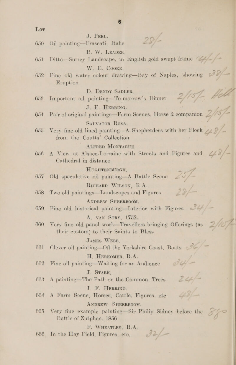 650 655 656 657 658 659 660 661 662 665 664 665 666 J. PEEL. ~ Oil paintne—Frascati, Italie ad B. W. LEADER, Ditto—Surrey Landscape, in English gold swept frame W. EH. COooKE. Fine old water colour drawing—Bay of Naples, showing Eruption D. DENDY SADLER, Important oi] painting—To-morrow’s Dinner - J. F. HERRING. SALVATOR Rosa. from the Coutts’ Collection ALFRED MONTAGUE. A View at Alsace-Lorraine with Streets and Figures and Cathedral in distance HUGHTENBURGH, Old speculative oil painting—A Battle Scene . \ RicHaRD WILSON, R.A. Two old paintings—Landsecapes and Figures ANDREW SHEERBOOM. Fine old historical painting—Interior with Figures A. VAN Sry, 17452. Very fine old panel work—Travellers bringing Offerings (as their custom) to their Saints to Bless JAMES WEBB. Clever oi] painting—Off the Yorkshire Coast, Boats H. Herxomer, R.A. Fine oil painting—Waiting for an Audience J. STARK, A painting—The Path on the Common, Trees ea oy J. F. HEerrine. A Farm Scene, Horses, Cattle, Figures, ete. ANDREW SHEERBOOM. Very fine example painting—Sir Philip Sidney before the Battle of Zutphen, 1856 F. WHeEaAtLey, R.A. Tn the Hav Field, Figures, ete, KS