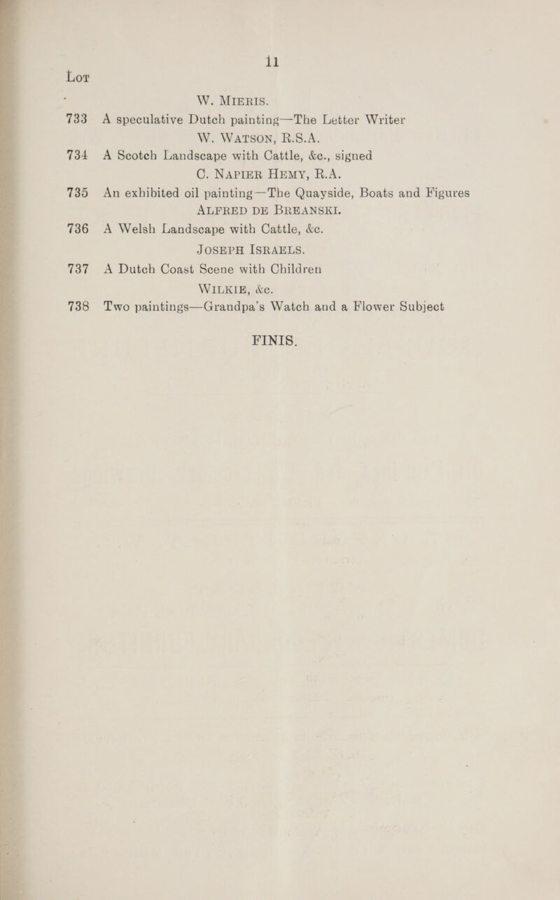 733 734 735 736 737 738 il W. MIERIS. A speculative Dutch painting—The Letter Writer W. WATSON, R.S.A. A Scotch Landscape with Cattle, &amp;c., signed C. NAPIER HEmY, R.A. An exhibited oil painting —The Quayside, Boats and Figures ALFRED DE BREANSKI. A Welsh Landscape with Cattle, &amp;c. JOSEPH ISRAELS. A Dutch Coast Scene with Children WILKIE, &amp;e. Two paintings—Grandpa’s Watch and a Flower Subject FINIS,
