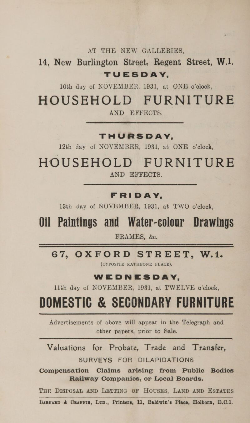 AT THE NEW GALLERIES, 14, New Burlington Street, Regent Street, W.1. TUESDAY, 10th day of NOVEMBER, 1931, at ONE o'clock, HOUSEHOLD FURNITURE AND EFFECTS. THURSDAY, 12th day of NOVEMBER, 1931, at ONE o’clock, HOUSEHOLD FURNITURE AND EFFECTS. FRIDAY, 13th day of NOVEMBER, 1931, at TWO o'clock, Oil Paintings and Water-colour — FRAMES, &amp;e. 67, OXFORD STREET, W.1. (OPPOSITE RATHBONE PLACE). WEDNESDAY, 1lth day of NOVEMBER, 1931, at TWELVE o'clock, DOMESTIC &amp; SECONDARY FURNITURE Advertisements of above will appear in the Telegraph and other papers, prior to Sale. Valuations for Probate, Trade and Transfer, SURVEYS FOR DILAPIDATIONS Compensation Claims arising from Publie Bodies Railway Companies, or Local Boards. THE DISPOSAL AND LETTING OF HOUSES, LAND AND ESTATES  Bannanp &amp; Ceannis, Lrp., Printers, 11, Baldwin's Place, Holborn, E.C.1.